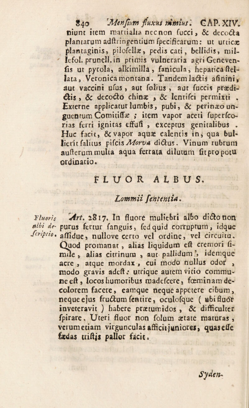 T luor is ftlbi de- Scriptio, 3^40 fiuxHs mmiusl GAP. XIV, nlunt item mariiaha nccnon fucci, & clecod:a plantarum adftringentium fpecificaium: ut urticae plantaginis, pilofellce, pedis cati, bellidis, mil- ' lefol, prunell.in primis vulneraria agri Geneven- {is ut pyrola, aikimilla, fanicula, hepaticaftel- lata, Veronicamomana. Tandemla6tis afinini, ^ut vaccini ufos , aut folius , aut fuccis prasdi- ^is , 6c decocto chinae ^ & lentifci permixti , Externe applicatur lumbis, pubi, & pcrinxo un¬ guentum Comitiffse ; item vapor aceti fuperfco- rias ferri ignitas cffufi , exceptus genitalibus . Huc facit, vapor aquae calentis in^ qua buN Ikritfalitus ^'ScisMorva dldus. Vinum rubrum aullerum multa aqua ferrata dilutum fit pro potu ordinario» FLUOR ALBUS. Lommii fen te mia, Art, 2817. In fluore muliebri albo dit^onon purus fertur fanguis, fedquid corruptum, idque aflidue, nuliove certo ve! ordine, vel circuitu. Quod promaoar, alias liquidum efl cremori (i- mue , alias citrinura , aut pallidum!, idemque acre , atque mordax , cui modo nullus odof , modo gravis adefl,* utrique autem vitio commu¬ ne eft, locos humoribus madefcere, foeminam de¬ colorem facere, eamque neque appetere cibum, neque ejus frudfum fcntire, oculolque ( abiflutfr inveteravit ) habere praetumidos , 6c difficulter fpirare. Uteri fluor non folum aetate maturas, verumetiam virgunculas afficit juniorei, quascife faedas uiflis pallor facit»