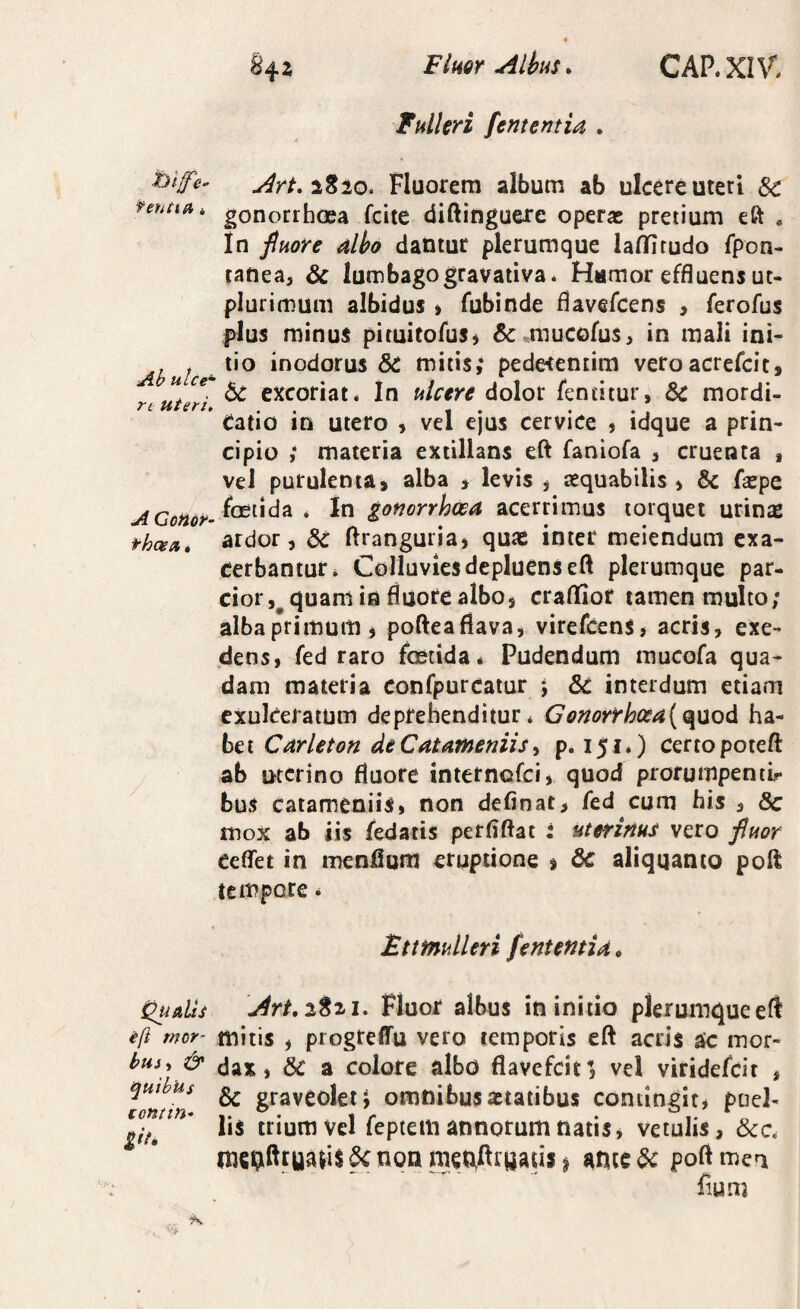 Fluor Alhus. Fulkri [ementia . CAP.XIV. f enti A Ah uice' rt Uteri, Art,i%iQ. Fluorem album ab ulcere uteri &: gonorrhoea fcite diftinguere operae pretium eft . In [mre alho dantur plerumque laflfitudo fpon- tanea, & lumbagogravativa. Hamor effluens ut- plurimum albidus > fubinde flavefcens > ferofus plus minus picuitofus^ 6c .mucofus^ in mali ini¬ tio inodorus & mitis,* pede<en£im veroacrefcit, bc excoriat. In ulcere dolor fentitur, 6c mordi¬ catio in utero , vel ejus cervice , idque a prin¬ cipio ,* materia extillans eft faniofa , cruenta , vel purulenta» alba » levis , aequabilis , & faepe foetida . In gonorrhoea acerrimus torquet urinas ardor, flranguria, quas inter meiendum exa¬ cerbantur. Colluvies depluens eft plerumque par¬ cior,^ quam in fluore albo, craffior tamen multo/ alba primum j pofteafiava, virefcens, acris, exe¬ dens, fed raro foetida. Pudendum mucofa qua¬ dam materia confpurcatur ; 6c interdum etiam exulceratum deprehenditur* Gonorrh(xa{Q^nod ha¬ bet Carleton deCatameniis ^ p. 151.) certo poteft ab uterino fluore tnternofei, quod prorumpeniir bus catameniis, non definat, fed cum bis , & mox ab iis fedatis perflftat : uterinus vero fluor ceflet in menflum eruptione $ &C aliquanto poH tempore * Ettfnulleri fententia • QuuUs Art.iSzi, Fluor albus in initio plerumqueeft i[i mor- mitis , progteflTu vero temporis eft acris ak: mor- bui^ & (jax, bc a colore albo flavefeit’, vel viridefeit , quibus^ & graveoletj omnibusaitatibus contingit* puel- lis trium Vel feptem annorum natis, vetulis, &c. bc non men,fliyaus ^ ante bc poft mea fium