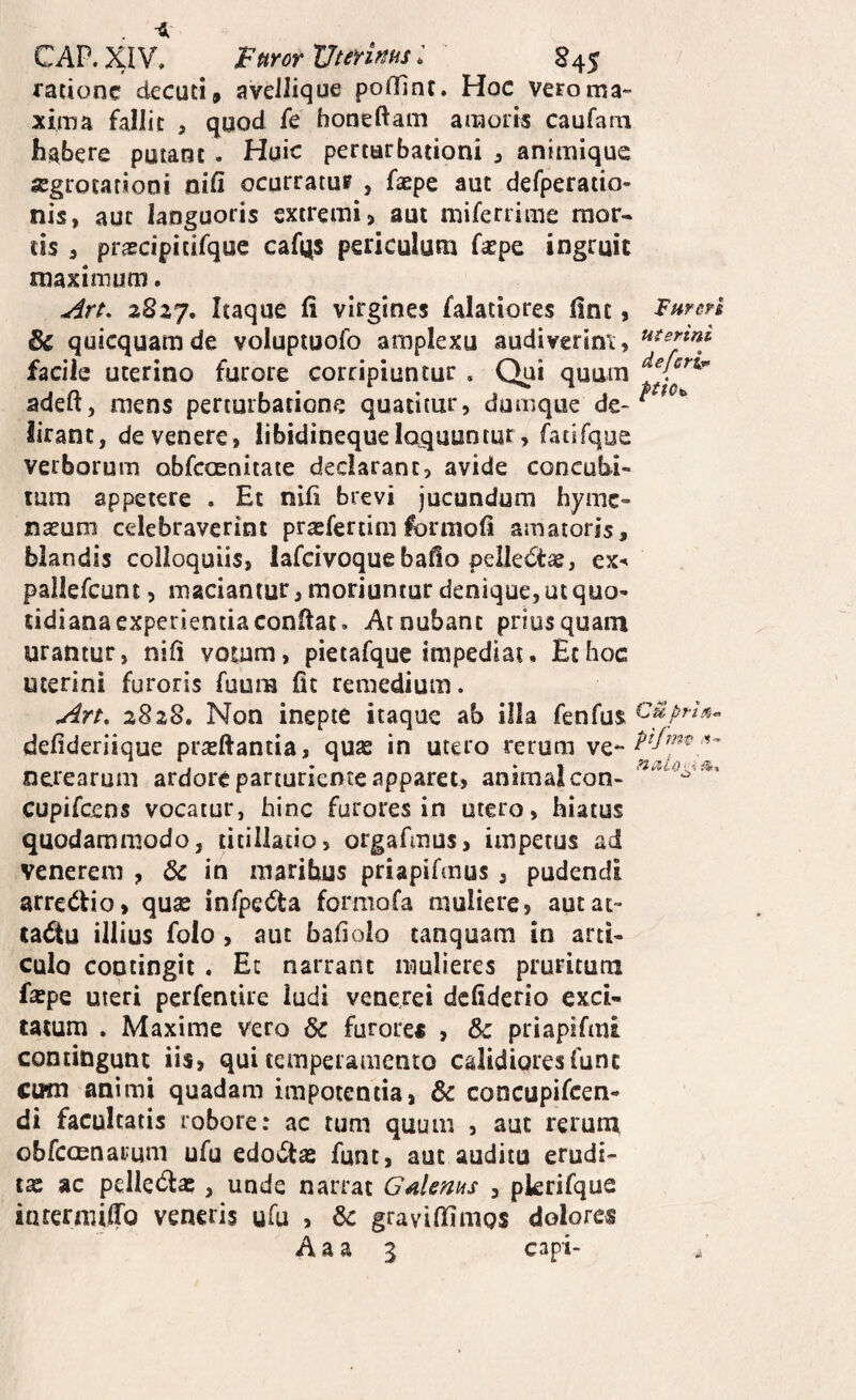 CAP.XIV. ppirormerims: §45 ratione decuti, aveJIique poilint. Hoc vero ma¬ xima fallit , quod fe honeftam amoris caufam habere putant . Huic perturbationi , animique lEgrocafiooi nid ocurratuf , faepe aut defperatio- nis, aut languoris extremi, aut miferrime mor¬ tis 5 prascipitifque cafqs periculum faepe ingruit maximum. 2S27. d virgines falatlores (Inc, & quicquamde voluptuofo amplexu audiverint, facile uterino furore corripiuntur . Qui quum adeft, mens perturbatione quatitur, dumque de¬ lirant, devenere, iibidinequeloquuntur, fatifque verborum obfeoenitate declarant, avide concubi¬ tum appetere . Et nili brevi jucundum hyme¬ naeum celebraverint prasfertim for moli amatoris, blandis colloquiis, lafcivoque bafio pelledt^, ex^ pallefcunt, maciantur, moriuntur denique, ut quo¬ tidiana experientia conftat. At nubant priusquam urantur, nili votum, pietafquc impediat. Et hoc uterini furoris fuum fit remedium. 2828. Non inepte itaque ab illa fenfus defideriique prasftantia, quas in utero rerum ve*- ntrearum ardore parturiente apparet, animal con- cupifeens vocatur, hinc furores in utero, hiatus quodammodo, titillatio, orgafmus, impetus ad venerem , dc in maribus priapifmus , pudendi arredtio, quse inrpe(51:a formofa muliere, autat- ta6tu illius folo, aiu baliolo tanquam in arti¬ culo contingit . Et narrant mulieres pruritum fsepe uteri pcrfentire ludi veneret defiderio exci¬ tatum . Maxime vero & furore* , 6c priapifmi contingunt iis, qui temperamento calidiores funt cum animi quadam impotentia, & coticupifcen- di facultatis robore: ac tum quum , aut rerum, obfccenarum ufu edolas funt, aut auditu erudi¬ tas ac pellectas, unde narrat Galems , pkrifque inrermiffo veneris ufu , 6c gravilEmos dolores A a a 3 capi- IFurcn uterini deferi^ Cupri pijms :<■»