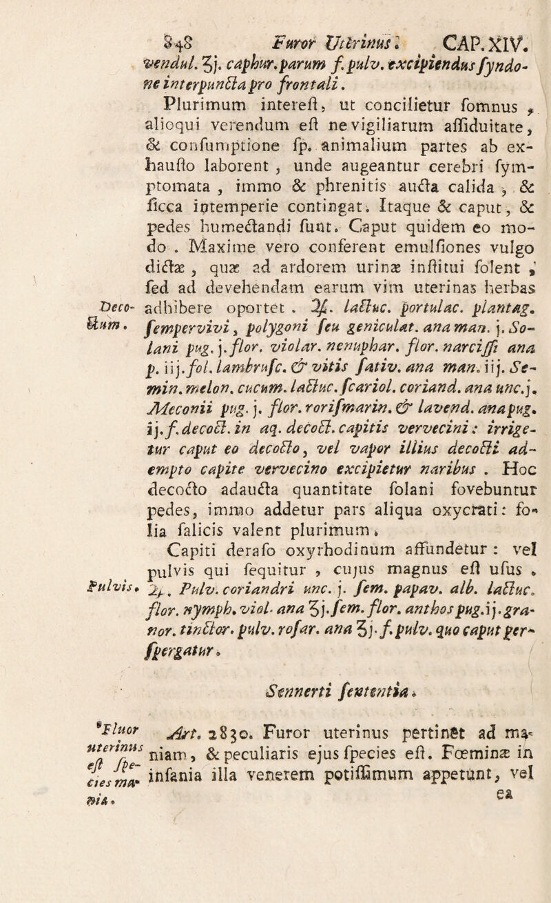 Furor JJtlrinusl CAP.)CIV. mnduL 5j. c^phur.parum f. pulv, txcipUndus fyndo- m intsrpunEiapro frontali. Plurimum interefl, ut concilietur fomnus , alioqui verendum eft ne vigiliarum affiduitate, & confumptione fp. animalium partes ab ex- haudo laborent , unde augeantur cerebri fym- ptomata , immo & phrenitis ainfla calida , & licca iptemperie contingat. Itaque & caput, & pedes humedlandi funt. Caput quidem eo mo¬ do . Maxime vero conferent emulliones vulgo diiflas , qute ad ardorem urinae inflitui folent fed ad devehendam earum vim uterinas herbas iDeco- adhibere oportet . Of. lailac. portulae, plantag. U.um» fempervivi i polygoni feu geniculat. ana man. ], So¬ lani ptig,].flor. violar.nenuphar, flor.narcijft ana p. \ V].fot. lamhrufc, & vitis fativ. ana man, iij. St- min, melon, cucum. laEiuc.fcariol. coriand. ana unc.j^ jMeconii pug. j. flor, rorifmarin. & lavend. anapug» ij.fdecoB.in aq. decoEl.capitis vervecini: irrige^ tur caput eo decoSlo ^ vel vapor illius decoSli ad¬ empto capite vervecino excipietur naribus . Hoc decodo adauda quantitate folani fovebuntur pedes, imnao addetur pars aliqua oxycrati: fo*» lia falicis valent plurimum i Capiti derafo ox5n'hodinum affundetur : vel pulvis qui fequitur , ciijus magnus efl ufus * P^ulvis» 2^^ Pulv. coriandri unc. j. fem. papav. alb. laSluc. flor, nympha viol. ana fem. flor, anthospug.ij.gra- nor. tinElor. pulv. rofar. ana 5j-/. pulv. quo caput per* f pergatur. Stnnerti fenwttia^ ^iluor 2830. Furor uterinus pertinSt ad niam, & peculiaris ejusfpecies efl. Fcemin^ in ctesmZ jnfania illa venerem potiffimum appetunt, vel ni A.