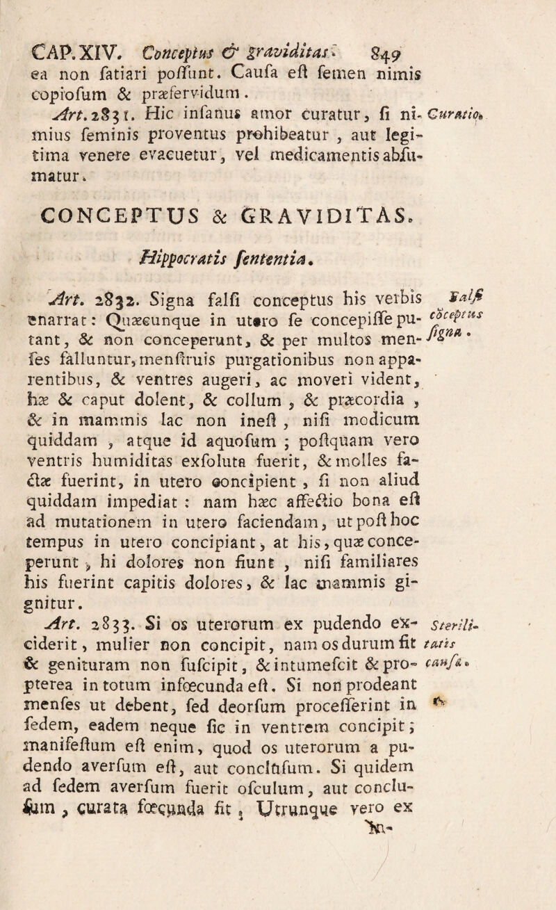 CAP.XIV. CoficepiHS & graviditas 849 ea non fatiari po/funt. Caufa eft femen nimis copiofum praefervidum. Art.^%^X, Hic infanus amor curatur, fi mius feminis proventus prohibeatur , aut legi^ tima venere evacuetur 3 vel medicamentis abfii- matur. CONCEPTUS & Graviditas. Hippocratis fsntmtia. Art, 2832. Signa falfi conceptus his verbis ^ enarrat: Qiiseeunque in ut«ro fe concepiffepu- ^oceptus tant, & non conceperunt, & per multos fes falluntur, menfiruis purgationibus non appa¬ rentibus, & ventres augeri, ac moveri vident, hx 8i caput dolent, & collum , dc praecordia , & in mammis lac non inefl , nifi modicum quiddam , atque id aquofum ; poflquam vero ventris humiditas exfoluta fuerit, & molles fa* cix fuerint, in utero ©oncipient , fi non aliud quiddam impediat : nam haec affe<i^io bona efii ad mutationem in utero faciendam, utpoflhoc tempus in utero concipiant, at his, quae conce¬ perunt , hi dolores non fiunt , nifi familiares his fuerint capitis dolores, Sc lac mammis gi¬ gnitur. Art. 2833. Si os uterorum ex pudendo e5c- sterUi^ ciderit, mulier non concipit, nam os durum fit tmis ^ genituram non fufcipit, dcintumefcit &pro- pterea in totum infoscunda eft. Si non prodeant menfes ut debent, fed deorfum proceflerint in ^ fedem, eadem neque fic in ventrem concipit; manifefium efl enim, quod os uterorum a pu¬ dendo averfum efl, aut concififum. Si quidem ad fedem averfum fuerit ofculum, aut conclu- iiiin , curata, foeciinda fit 5 Utrunque vero ex