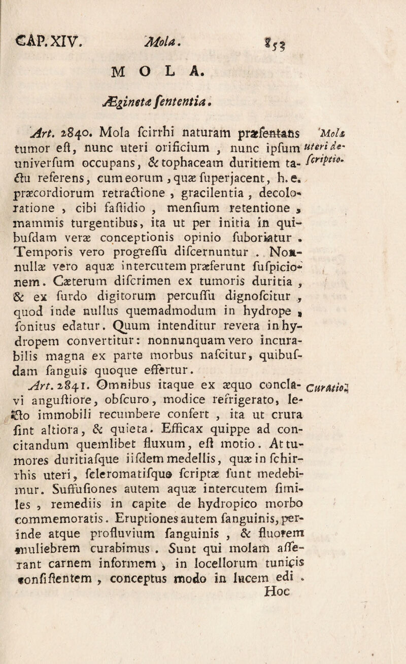 5? MOLA. Miimtdt fent entia. Art. 2840. Mola fcirrhi naturam pracfb*Ufis 'UoU tumor efl, nunc uteri orificium , nunc ipfum univerfum occupans, 5<rtophaceam duritiem ta- te referens, eum eorum , quas fuperjacent, h. e. praecordiorum retradione , gracilentia , deeolo' ratione , cibi fafiidio , menfium retentione , mammis turgentibus, ita ut per initia in qui- bufdam veras conceptionis opinio fiibortatur . Temporis vero progrefTu difcernuntur . Non¬ nulla vero aquas intercutem praeferunt fufpicio* nem. Caeterum difcrimen ex tumoris duritia , & ex furdo digitorum percufiu dignofcitur , quod inde nullus quemadmodum in hydrope 9 fonitus edatur. Qtium intenditur revera in hy- dropem convertitur: nonnunquamvero incura¬ bilis magna ex parte morbus nafcitur, quibuf- dam fanguis quoque effertur. Omnibus itaque ex asquo concla- curationi vi angufiiore, obfcuro, modice refrigerato, le- ^o immobili recumbere confert , ita ut crura fint altiora, &c quieta. Efficax quippe ad con¬ citandum quemlibet fluxum, efl motio. At tu¬ mores duritiafque i i fdem medellis, quseinfchir- rhis uteri, feleromatifquo fcriptas funt medebi¬ mur. Suffufiones autem aqu2e intercutem fiini- les 5 remediis in capite de hydropico morbo commemoratis. Eruptiones autem fanguinis, per¬ inde atque profluvium fanguinis , dc fluorem fimliebrem curabimus . Sunt qui molam aflfe- rant carnem informem ^ in locellorum tuni4:is fonfiflentem , conceptus modo in lucem edi . Hoc