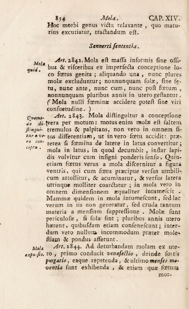 ^ MoU. CAP.XIV. Hog mdrbi genus vidu relaxante , quo matu¬ rius excutiatur, tradandum ed. Senntrti ferit enti a. 2841. Mola ed mafTa informis fine ofii- ^ vifceribus ex imperfeda conceptione lo¬ co foetus genita ; aliquando una , nunc plures molae excluduntur; nonnunquam foise, fine tu, nunc ante, nunc cum, nunc pofi foetum , nonnunquam pluribus annis in utero gefiantur. (^Mola nulli foeminae accidere potefi fine viri confuetudine. ) Qjtmo- ^^43* Alola difiinguitur a conceptione tio rfi-^vera per motum: motus enim molte eft faltem fiingui’ tremulus & palpitans, non vero in omnem fi- tnrfive-ix-^ differentiam, ut in vero foetu accidit: prte- re con- foemiha de latere in latus convertitur; ieptu . latus» in quod decumbit , infiar Iapi¬ dis volvitur cum infigni ponderis fenfu. Qiiin- etiam foetus verus a mola dircernitiir a figura centris, qui cum foetu prsecipue verfus umbili¬ cum attollitur, acuminatur, verfus latera utrinque molliter coardatur ; in mola vero in omnem dimenfionem aequaliter intumefcit . Mammas quidem in mola intumefcunt, fed lac verum in iis non generatur, fed cruda tantum materia a menfium fupprefifione . Molx func periculofie , fi folse fint ; pluribus annis utero haerent, quibufdam etiam confenefcunt; inter¬ dum vero nulluia incommodum praeter mole-* fiiam & pondus afferunt. Ud& ^^^^844. Ad deturbandam molam ex ute- ex^Hifio,xo , ^ximo CQVidxiCit ven^efeElio y deinde foitis pwgatio, eaque repetenda, dcultunomenfes ma- ventia funt exhibenda , & etiam qu^ foetuiu inor-