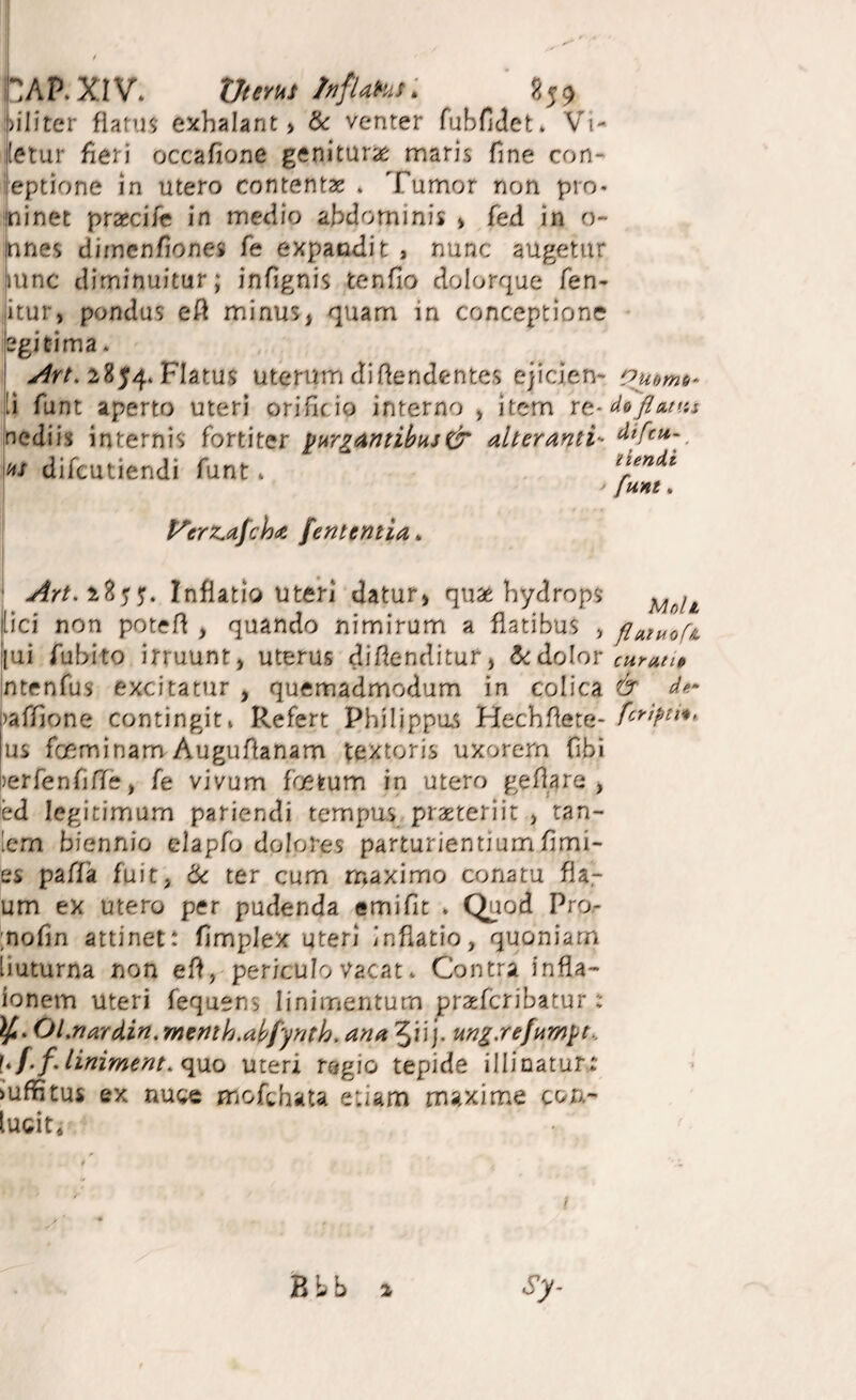 HAP.XIV. XJttYut InfUHit: ■ Diliter flanis exhalant > &: venter fubfidet. Vi- ietur fieri occafione geniturie maris fine con- leptione in utero contentae * Tumor non pro* minet praecife in medio aMominis > fed in o- nnes dimenfiones fe expandit , nunc augetur ,iunc diminuitur; infignis tenfio dolorque fen- itur, pondus eft minus, quam in conceptione legitima. 2854* Flatus uterum didendentes ejicien- ouomb- .i funt aperto uteri orificio interno , item nediis internis fortiter ynri(!intibHJ& alteranti- ajr difeutiendi funt» li^endt funt. t^erz^afcha fententia^ Inflatio utefi datur, qu2e hydrops [ici non potefl , quando nimirum a flatibus , fiMuof». [ui Aibito irruunt, uterus diflenditur, 5<:dolor ntenfus excitatur , quemadmodum in colica & )affione contingit» Refert Philippus Hechflete- us foeminamAuguflanam textoris uxorem fibi )erfenCiff(: t fe vivum foetum in utero geflare , ed legitimum pariendi tempus praeteriit , tan- lem biennio elapfo dolores parturientium fimi- es pafTa fuit, 6c ter cum maximo conatu fla,- um ex utero per pudenda emifit * Quod Pro- ;nofm attinet.* fimplex uteri inflatio, quoniam [iuturna non efl, periculo Vacat* Contra infla- ionem uteri fequens linimentum prxfcribatur: Ol.nardin,menth.ahfynth. ana 5iij- ung.refumyt^. uf.fJiniment. <iMo uteri regio tepide illinatur,: >uf?itus ex nuce mofchata etiam maxime con- lucit*