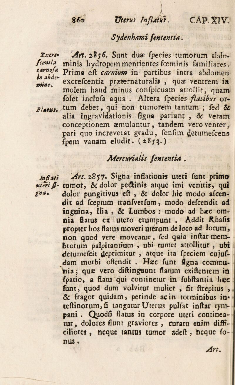 Sxere* /ce»tta eetrnof^ in abde*- mine» l^Ati uteri fi- gna^ \ l 5^0 Uterus InflM. CAP.XIV. Sydenhami fententia, Art.is.ts^, Sunt duae fpecies tumorum abdo minis hydropemmentientesfoeminis familiares. Prima efi carnium in^ partibus intra abdomen excrefeentia prxternaturalis , qu^ ventrem in molem haud minus confpicuam attollit, quam folet inclufa aqua . Altera fpecies flatibus or¬ tum debet, qui non tumorem tantum 5 fed & alia ingravMationis figna pariunt , & veram conceptionem asmulantur, tandem vero venter, pari quo increverat gradu, fenfim ^etumefcetJS fpem vanam eludit* (^85^.) Mercurialis fementiti , Art, 1S57. Signa inflationw uteri funt primo cumor, 5^ dolor pe^inis atque imi ventris» qui dolor pungiiivus eft , & dolor hic modo afeen- dic ad fceptum tranfverfum, modo defeendit ad inguina» Ilia » & Lumbos : modo ad hasc om¬ nia flatus ex utero erumpunt . Addic Khafls propter hos flatus moveri uterum de loco ad locum» lion quod vere moveatur, fed qaia inftar mem¬ brorum palpicanciuni , ubi rumet attollitur , ubi detumefeit deprimitur , atque ita fpeciera cujuf- dam morbi oftendit . Hacc funt figna commu¬ nia; quas vero diflingaunt flatum exiftentem in fpatio» a flatu qui continetur in fubftantia hxc funt, quod dum volvitur mulier , fit ftrepitus , & fragor quidam, perinde ac in torminibus in» ieftinorum»fi tangatur Uterus pulfat inftar tym¬ pani . Quodfl flatus in corpore uteri continea¬ tur, dolores fiunt graviores , curatu enim diffi¬ ciliores , neque tantus tumor adeft ? lieque fo- nus« Art,