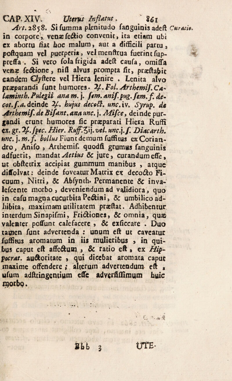 CAPoXIV. Ut0m Inflam. ^ Ut Art,iS^2. Sifumma plenitudo faoguinis adef! in corporeV ven«fe<^io convenit > ita etiam ubi cx abortu dac hoc malum» aut a difHcili partu^ poftquam vel puerperia, velmenftcua fuerintfup« preffa . Si vero fola frigida adeft caufa, omiffa venae feiSlionc, nifl alvus prompta fit, praeftabic eandem Oyftere vel Hiera lenire » Lenita alko praeparandi funt humores. V^.FoLArthemif.Ca^ laminth. Pulegii ana m, j, fem, anif, pug.fem.f, de> cef.f.a, delndt hujus decfi^, uncAv^ Syrup, dc Arthemif, de Bifant, ana une. j. Mifce, deinde pur¬ gandi erunt humores fic prxparati Hiera RufH cx. gr. T^.fpec. Hkr. Ruff,'^\].veL unc.].f DiacartL une. ]. m. f. bollus Fiunt demum fuffitus ex Corian¬ dro , Anifo J Arthemif. quodfi grumus fanguinis adfuerit, mandat& jure, curandumeffe, ut obftetrix accipiat gummum manibus , atque diffolvat: deinde foveatur Matrix ex decodlo Fi¬ cuum, Nitri, & Abfynih. Permanente & inva- lefcente morbo, deveniendum ad validiora, quo in cafu magna cucurbita Penini, 6c umbilico ad¬ hibita, maximam utilitatem praedat. Adhibentur interdumSinapifmi, Frid^iones, omnia, qua& valenter pofl*unt calefacere , Sc exficcare . Duo tai^en funt advertenda : unum ed ut caveatur fuffieus aromatum in iis mulieribus , in qui¬ bus caput ed affe^um j Sc ratio ed, ex Aip- pocrae. au^ioritace , qui dicebat aromata capue maxime offendere ; alterum advertendum ed « ufum addringentium edic adv^rdilimutn huic morbo. Sbh Curm 3