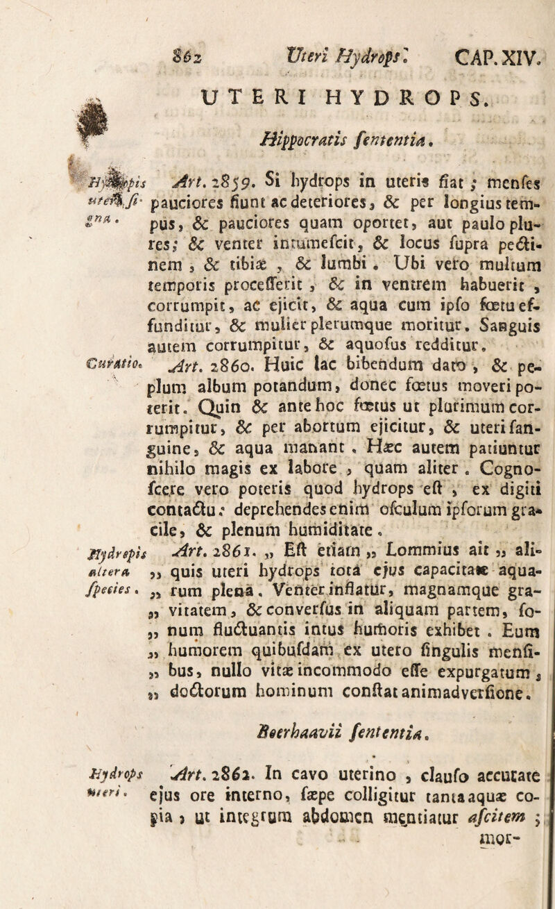 2 XJteri HydropsGAP. XIV. ■-r. 'y UTERI HYDROPS. mppQcrans fententm. ti- ^ - Art,z^<9, Si hydrops in uteris fiat ; menfes uteM.fi' pauciores fiunt ac deteriores, & per longius tem- pus, & pauciores quam oportet, aut pauloplu-: res,* venter intumefcit, & locus fupra petSIi- nem , & tibiae , 6c lumbi • Ubi veto multum temporis procefferit , 6c in ventrem habuerit , corrumpit, aC ejicit, & aqua cum ipfo foetuef¬ funditur, 6c mulier plerumque moritur. Sanguis autem corrumpitur, 6c aquofus redditur, Cumh. 2860. Huic lac bibendum daro , & pe¬ plum album potandum, donec foetus moveripo- rerit. Quin 6c ante hoc foetus ut plurimum cor¬ rumpitur, per abortum ejicitur, & uterifan- guine, & aqua manant , Hxc autem patiuntur nihilo magis ex labore , quam aliter. Cogno- fcere vero poteris quod hydrops eft , ex digiti conta6lu .* deprehendes enim ofculum ipforum gra» cile, Sc plenum humiditate, Mydrsph An, 2861, „ Eft etiam „ Lommius ait „ ali- 5, quis Uteri hydrops tor^’ ejus capacitaic aqua- fpedes, runa plena. Venterinfiatlir, magnamque gra- 5, vitalem, &converfus iri aliquam partem, fo- 5, nuna fluduantis intus hutftoris exhibet . Eum ,, humorem quibufdam cx utero fingulis menfi- „ bus, nullo vitae incommodo effe expurgatum, 8, dodorum hominum conilatanimadverfione. Beerhaavii fentemiA, > hydrops 'An, 2852. In cavo uterino , claufo accucate gjus ore interno, faepe colligitur tama aquae co- j^ia > ut integrum abdomen mentiatur afeitm ;