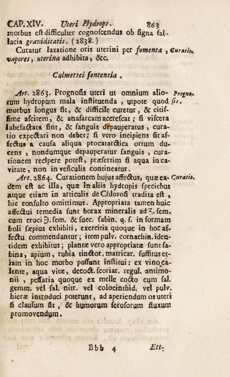 CAP.XIV. Vteri Hydrops <, morbus eft difficulter cognofcendus ob figua fal¬ lacia graviditatis, (2838.) Curatur laxatione oris uterini per fomettta , vayores, uterina adliibita 6cc. Calmettei fentemia ^ Art, %26p Prognofts uteri ut omnium alio- rum hydropum mala inftituenda > utpote quo^y^j. morbus longus fit, 6c difficile curetur, ^ citif- fime afcitcm, anafarcamaccrefcat; fi vifcera \ labefactata fint, & fanguis dfpaupcratus , cura¬ tio expe^ari non debet? fi vero incipiens fitaf- fedus a caufa aliqua procaiar^ica ortura du¬ cens > nondumque depauperatur fanguis , cura¬ tionem recipere poteft, praefertim fi aqua in ca¬ vitate, non inveficulis contineatur. ArK 2864. Curatipnem hujus affedus, quas ea-^ Curdm,. dem eft ac illa, qusc In aliis hydropis fpeciebus atque etiam in articulis deChlorofi tradita eft > hic confulto omittimus. Appropriata tamen huic affe(3:ui remedia funt borax mineralis ad^.fem. cum crociD. fem. & fuce, fabin. q. f. in formam boli faspius exhibiti, exercitia quoque in hoCaf- fe^u commendantur; iiempulv. cornachia.iden¬ tidem exhibitus; plantas vero appropriatac funtfa- bina, apium, rubia tineor,matricar, fuffituset¬ iam in hoc morbo poliant inftitui; ex vino^ca- lente, aqua vitas, decod.feoriar. regul. antimb- nii , peffaria quoque ex meile co<^o cum faL gemra. vtl faL nitr. vel coloctnihid, vel pulv, hieras introduci poterunt, ad aperiendum os uteri fi claufiim fit, dc humorum feroforum fiuxutn promovendiim • £tti Bbb 4