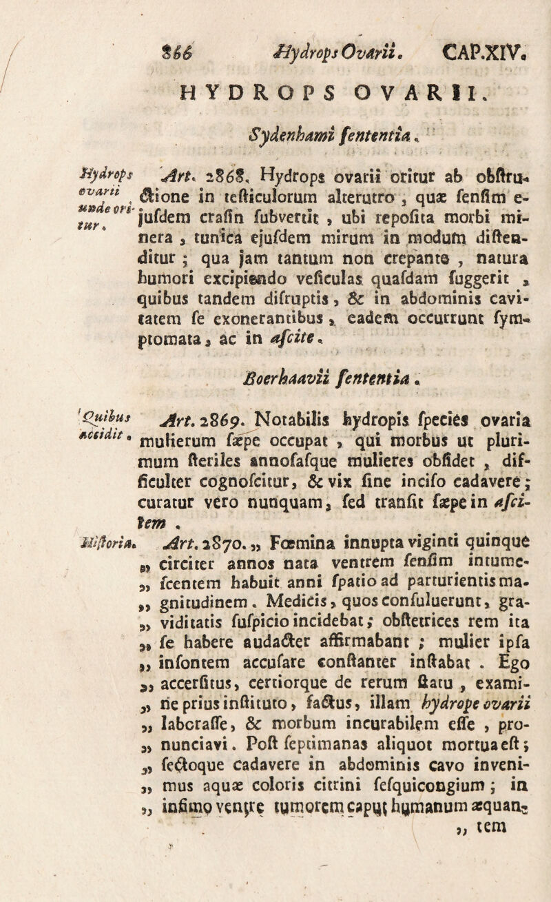 HYDROPS OVARII. Sydenhami fenuntia ^ ' Hydrdps \4rt^ 2S6S, Hydrops ovarii orirur ab obftfu^ evarn ^ ^ioDc in lefticulorum alterutro j quae fenfim e- jufdem crafin fubvertii: , ubi repofita morbi mi- nera , tunica ejufdem mirum in raodufn diftea- ditur; qua jam tantum non crepante , natura humori excipiendo veHcuIas quafdam fuggerit , quibus tandem difruptis, Sc in abdominis cavi- catem fe exonerantibus , cadeRi occurrunt fyra-. ptomataa ac in afcite, > Boerhaavii fententia • [c^thus 2869. Notabilis hydropis fpecies ovaria sietdtf, niyiierum fa^e occupat , qui morbus uc pluri¬ mum fteriles annofafque mulieres oblidet , dif¬ ficulter cognofcitur, &vix fine incifo cadavere; curatur vero nunquam a fed cranfic faepe in fem • Mi/forta, Art. 2S70. „ Foemina innupta viginti quinque 0> circiter annos nata ventrem fenfim intumc- 9, fcentem habuit anni fpatioad parturientis ma- „ gnitudincm. Medicis, quosconfuluerunt» gra- 5, viditatis fufpicio incidebat; obfteirices rem ita fe habere audader affirmabant ; mulier ipfa ,, infoncem accufare confiancer inflabat . Ego 3, accerfitus, certiorque de rerum fiatu , exami- ,, rie prius infiituto, fa(Slus, illam hydrope ovarii 5, labcrafTe, & morbum incurabilem effe , pro- 3, nunciavi. Poft fepdmanas aliquot raortuacft; fe^toque cadavere in abdominis cavo inveni- ,, mus aquse coloris citrini fefquicongium; in „ infimp venare tpmorcmcapq^hpmanumasquans . ' ' * »; lem