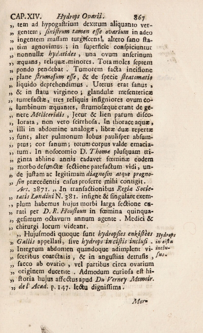 CAP.XIV. nydropsOvmL ^ 5, lem ad hypogaftriuni dextrum aliquanto ver- 3, gentem; /inifirum tamen effe ot/arium in adeo 5> ingentem malTam tuigMcens!, altero fano fta- „ tirti agnovimus ; iti fuperficie confpiciuniur 35 nonnulla: hydatides , una ovum anferinum 5 5 asquanS) reliqua:^minores. Tota moles feptem ,5 pondo pendebat . Tumorem fadla incisione 55 plane Jfrumofum effe ^ dc de fpecie fleatomatu 55 liquido deprehendimus . Uterus erat fanus , 5, & in ftatu virgineo v glandula: mefentericae 35 tumefadkjt^tre^j:d[iquis inllgniores ovumco- 3, lumbinum aequantes, ftrumofequeerant dege- 5, nttt Melie er idu , Jecur & lien parum difeo- 5, lorata, non vero feirrhofa. In thorace aquae, 55 illi in abdomine analoga:, libra: duae repertae 5 5 funts alter pulmonum lobus paulifper abfurn^ 53 ptus; cor fanum; totum corpus valde emacia- 55 tum. In nofocomio D. Thom^ pJufquam tri- 55 ginta abhinc annis cadaver foemin^ eodem 55 morbo defmidtae fedione patefadium vidi, un- 85 de jullamac Xtgimn^mdiagnojin atq^ue progno- 33 fin praecedentis cufusproferre mihi contigit. Art, 2871. 3, In tranfadionibus JRegia Soeie* 53 tatis LondiniN,‘^Si. infigne& lingulare exem- ,5 pium habemus Ivajus morbi larga fei^ione ca- 55 rati per D, Honflom in foemina quinqua- 55 .gelimum odavutn annum agente . Medici 5, chirurgi locum videant. 5, Hujufmodi quoque funt hydropjies enkiflhs Hydr&f 5, Gallis appellati 1. live hydrops in ci/iis inclnfi . inei/fa 35 Integrum abdomen quandoque adimplent vi- 3, fceribus coardlai is , 6c in anguftias detrufis , 3, facco ab ovario» > vel partibus circa ovarium 55 originem ducente . Admodum curiofa eft hi- 55 ftoria huju? afFed:usapud Dn Verney Mern^it» „ dei' Acad. p. 147. k^u dignilfima »