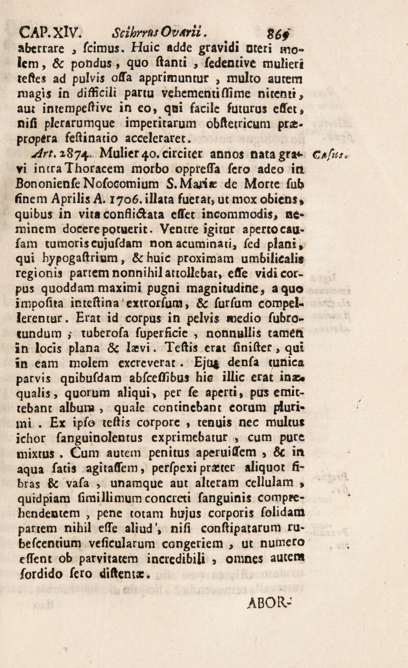 CAP.XiV. ScihrnsOvmi, ^ ^ B69 aberrare , feimus. Huic adde gravidi ateri ino* lem, 6c pondus, quo flanti ^ fedencive mulieri teftes ad pulvis offa apprimuntur , multo autem magis in difficili partu vehementi flime nitenti > aut intempeffive in eo, qei facile futurus effet, nifi plerarumque imperitarum obftetricum prae¬ propera feftinatio acceleraret. j;/rM874. Mulier40. circiter annos natagra*- vi intra Thoracem morbo oppreffa fero adeo in Bononienfe NofoGomium S.MaHe de Morte fub finem Aprilis A. 1706. illata fuerat, ut mox obiens» quibus in vitaconBi^ata effer incommodis» ae* minem docere potuerit. Ventre igitur apertocau* fam tumoriscujufdam non acuminati, fed plani» qui hypogaftrium, &:haic proximam umbilicalis regionis partem nonnihil attollebat, effe vidi cor¬ pus quoddam maximi pugni magnitudine, a quo jmpofita inteBina‘extrorfum, & furfum compel¬ lerentur. Erat id corpus in pelvis medio fubro- eundum i tuberofa fuperHcie , nonnullis tamcti in locis plana laevi. Teftis erat finifter, qui in eam molem excreverat. Eju^ denfa tunica parvis qDibufdam abfceflibus hic illic erat inae* qualis, quorum aliqui^ per fe aperti, pus emit¬ tebant album , quale continebant eorum pluri¬ mi . Ex ipfo teftis corpore , tenuis nec multus ichor fanguinolentus exprimebatur , cum pure mixtus . Cum autem penitus aperuiffem , 6c iit aqua fatis agitaffem, pcrfpexi praeter aliquot fi¬ bras & vafa , unamque aut alteram cellulam » quidpiara firaillimum concreti fanguinis compre¬ hendentem , pene totam hujus corporis folidam partem nihil effe aliud', nifi conftipatarum ru- befceniium vcficularum congeriem , ut numero effent ob parvitatem incredibili , omnes autem fordido fero difienis. ABOR-