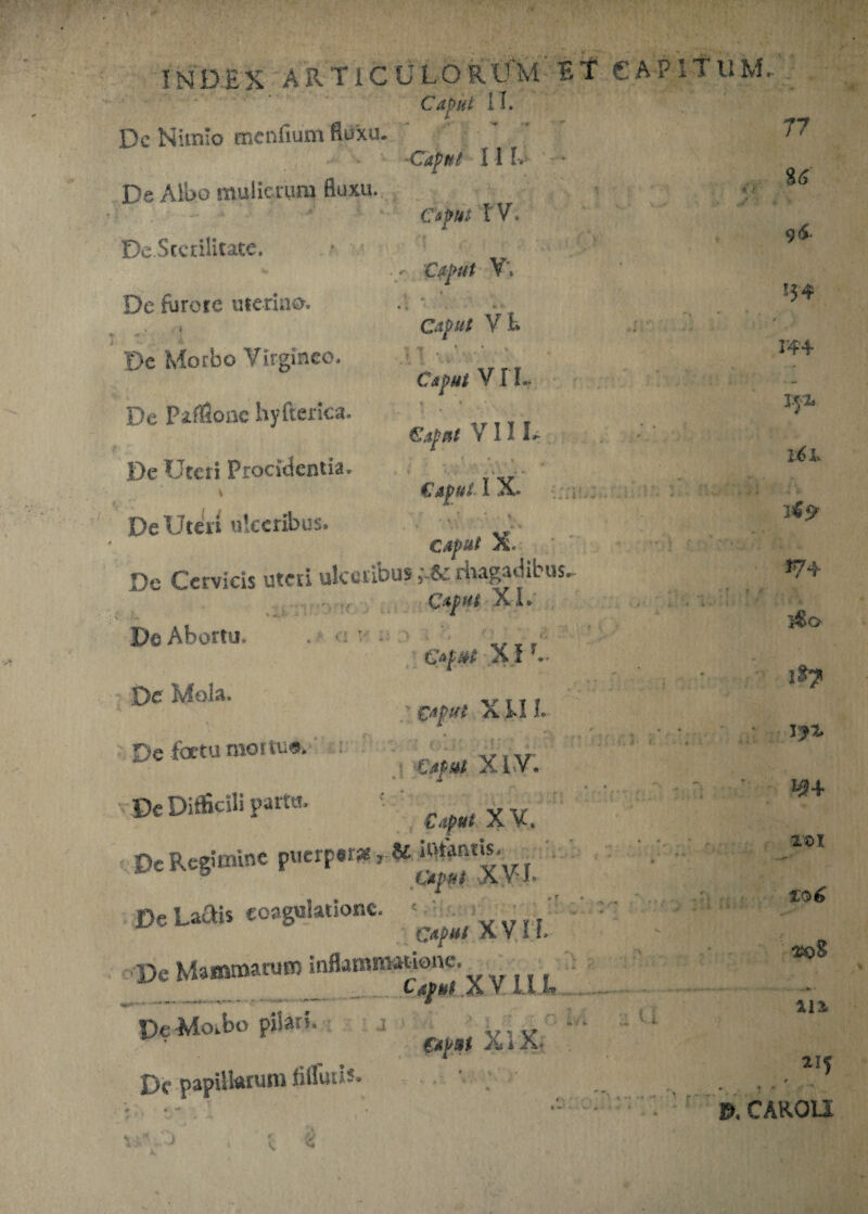 Caput II. Dc Nimio mcnfium fluxa. ■Caput 11 I De Albo mulierum fluxu. » A De Sterilitate. u De furore uterino-. « * * ^ < 'De Morbo Virgineo. De Piflloac hyfterica. De Uteri Procidentia. De Uteri ulceribus. . r* * * CapHt IV. Ctfut V't #■ • • Caput V t. ; t . ’. • ■ * ' V« i • X Caput VIL Caput VII L • t > ■ Caput I X» ; r - - caput X, De Cervicis uteri ulceribus rhagadibus. Capttt XI. De Abortu. . ■ „ r XI De Mola. .,, ' caput XIII. Defemmo.t».. X1y. Vx Difficili p.tto. Cf„xv. De Regimine pnerp.r* , V De Ladis coagulatione. • X VI L De Mammarum inflammatione. Caput , X V. 1.1 • — — v* - ■ - • •••»—- *** 6 De -Morbo pilari, , v, , • Caput X i X* X>c papillarum liUuiis» '. i • T- ... .• ! 77 85 9<£ !54 244 pp l6l. 374 5$o i»? D* I#+ 101 %o6 sjqS ... K • 111 215 * • • wv |T» sn Y