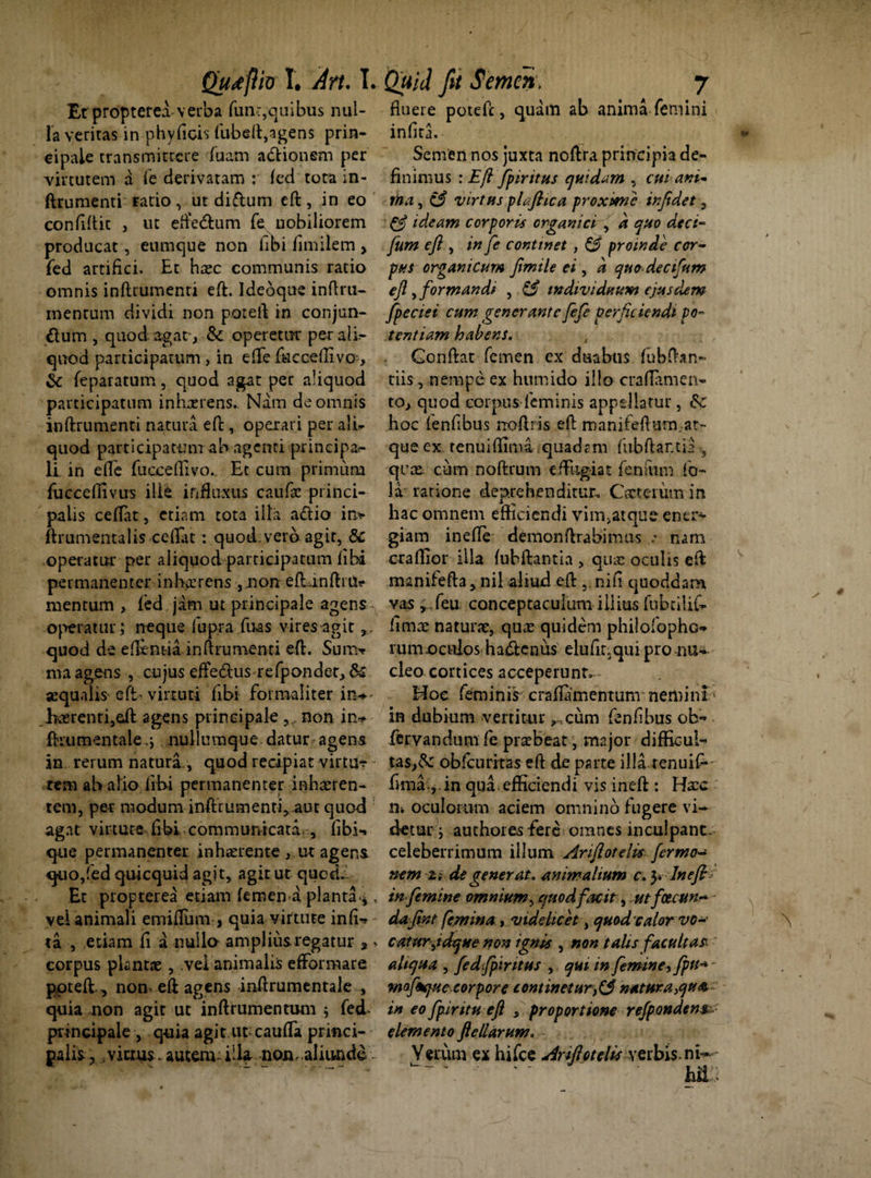 Et propterea verba fun-r,quibus nul¬ la veritas in phyficis fubeft,agens prin¬ cipale transmittere fuam adHonem per virtutem a fe derivatam : fed tora in¬ ftrumenti ratio, ut diftum eft, in eo confidit , ut eftedtum fe nobiliorem producat , eumque non fibi fimilem > fed artifici. Et haec communis ratio omnis inftrumenti eft. Ideoque inftru- mentum dividi non poteft in conjun¬ gium , quod-agatv& operetur per ali¬ quod participatum, in efte facceffivo-, & feparatum, quod agat per aliquod participatum inhaerens. Nam de omnis inftrumenti natura eft , operari per ali** quod participatum ab agenti principa¬ li in efte fuoceffivo.. Et cum primum fucceffivus ille influxus caufse princi¬ palis ceffat, etiam tota illa a£lio in* ftrumentalis ceftat: quod, vero agit, & operatur per aliquod participatum libi permanenter in horrens ,.non eft anfti Ur mentum , fed jam ut principale agens operatur; neque fupra fiias vires agit quod de eflentia inftrumenti eft. Sum* ma agens , cujus effe&us refponder,& aequalis efb virtuti fibi formaliter in* ]xerenti,cft agens principale 9f non in* ftnimentalenullumque datur agens in rerum natura , quod recipiat virtu* tem ab alio fibi permanenter inhaeren¬ tem, per modum inftrumenti,.aut quod agat virtute fibi communicata., fibi* que permanenter inhaerente , ut agens quo,fed quicquid agit, agit ut qucd.i Et propterea etiam femen a planta *, vel animali emiflum , quia virtute infi* ta , etiam fi a nullo amplius.regatur a ^ corpus plantae, vel animalis efFormare poteft,, non-eft agens inftrumentale , quia non agit ut inftrumentum ; fed ptncipale , quia agit ut caufTa princi¬ palis , fictus- autem: illa- non, aliunde fluere poteft, quam ab anima femini infita. Semen nos juxta noftra principia de¬ finimus : Eft fpiritus quidam , cui ani¬ ma , C5* virtus ploftic a proxime infidet 9 & ideam corporis organici , a quo deci- fum eft , in fe continet , & proinde cor¬ pus organicum fimile ei, a quo decifum eft, formandi , & individuum ejusdem fpeciei cum generante fefe perficiendi po¬ tentiam habens. Gonftat femen ex duabus fubfhn- tiis, nempe ex humido illo craflamen- to, quod corpus feminis appellatur, hoc lenfibus rroftris eft manifefturn.at¬ que ex renui (lima quadam fubftantia , qrce cum noftrum effiigiat fenftim fo- la ratione deprehenditur. Cacterum in hac omnem efficiendi vim>atque ener¬ giam inefle demonftrabimus nam craffior illa fubftantia , qua: oculis eft manifefta, nil aliud eft nili quoddam vas , ,feu conceptaculum illius fubtilif* limae naturae, quas quidem philofophc* rumocttlos ha&enus elufinqui pro nu¬ cleo cortices acceperunt^- Hoc feminis craflamentum nemini in dubium vertitur ^cum fenfibus ob- fervandum fe praebeat, major difficul¬ tas^ obfcuriras eft de parte illa renuif*- hma ,.in qua efficiendi vis ineft : Haac oculorum aciem omnino fugere vi¬ detur ; authores -fere omnes inculpant, celeberrimum illum Anflotelis fermo- nem 2; de generat, animalium c. y Ineft in femine omnium, quodfacit, utfoecttn- dafint femina , videlicet, quod calor vo-' catur jdqKe non ignis , non talis facultas, aliqua , fedfpintus , qui in femine, fpti^ - mofikjue,corpore contineturnatura,qu» in eo fpiritu eft s proportione re (pendens, elemento fte llarum. Yerum ex hifce Arifto telis verbis, ni—-