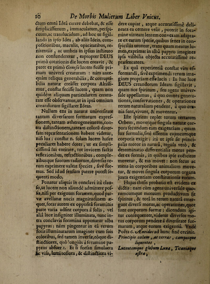 dtum omni Idea carere debebat, & ede fimplicifihnum , immaculatum, perfpi- cuum,ac translucidum, ad hoc ut figil- landa in ipfo Idea , ab aliis Ideis, com- pofitionibus, maculis, opacitatibus, re¬ nitendis , ac umbris in ipfius inftituto non confunderetur , eapropter DEUS primo creationis die lucem creavit, & patet ex primo Genejis lucem fuifle pri¬ mam univerfi creaturam : nam ante¬ quam reliqua generabilia, & corrupti¬ bilia naturae creaflet corpora Altifli- mus, conftat fecifle lucem , quam non quidem aliquam particularem creatu¬ ram efle obfervamus,ut in ipsa omnium creandorum figillaret Ideas. Nullum ens in naturae univerfitate tantam diverfarum formarum expref- fionem, tantam aetherogeneitatem,con¬ tra diftin<ftionem,tantam colorti diver- fam repraefentationem habere videtur, nifi lux; conftat n. folam lucem hafce peculiares habere dotes, ut ex fimpli- ciflima Iui entitate, tot invicem fa&is reflexionibus, refra&ionibus, comple- *ibusque fuorum radiorum,diverfas re¬ rum exprimere valeat fpecies , five for¬ mas. Sed id ad fenfum patere poteftfe- quenti modo. Ponatur aliquis in conclavi ita clau- Io,ut lucem non aliunde admittere pof- fii,nifi per exiguum foramen,quod par¬ vae avellanae nucis magnitudinem ae¬ quet, foras autem ex oppofita foraminis parte varia adfint corpora a folis, vel alia luce infigniter illuminata, tunc in¬ tra conclavis foramina apponatur alba papyrus; nam pingentur in ea rerum foris illuminatarum imagines cum fuis coloribus, fed tamen inverfae,eoque di- ftin&iores, quo longius £ foramine pa¬ pyrus abfuer.t. Et fi forfan fimulacra ik yifo, luminofiora, & diftinftiora vi¬ dere cupiat, atque accuratiflime deli- neata ea cernere velit, poterit in fora¬ mine vitream lentem convexam adapta¬ re ex earum (pecie,quibus fenes in con- fpieiliis utuntur, trans quam meatus lu¬ men,exprimat in alba papyro imagines ipfa vifibilia obje&a accuratiflime re- praefentantes. Ex qua experientia conftat vim ef- formandi, five exprimendi rerum ima¬ gines propriam efle lucis : In hac luce DEUS creandorum Ideam figillavit , quam nos fpiritum , feu agens univer* fale appellamus, a quo omnes genera¬ tiones, confervationes , & operationes rerum naturalium pendent, a quo om¬ nia funtjvivunt, & moventur. Ifte fpiritus replet totum terrarum Orbem, movetque fingula naturae cor¬ pora fecundum eam exigentiam , quam lux formalis,five eflentia cujuscumque corporis exigit; ita ut ipfe fit princi¬ palis motor in natura, regula vero, & determinatio differentialis motus pen¬ det ex formis, in quibus ipfe coercitus movetur, & eas movet: non fecus ac mens in corporibus animalium move¬ tur, 8fC movet fingula corporum organa juxta exigentiam confticutionis eorum. Hujus thefis probatio eft evidens ex di&is: nam cum agens univerfale quo¬ rumcumque motuum produ&ivum fit fpiritus , dc tota in rerum natura emer¬ gunt diverfi motus,ac operationes,quot fiunt corporum formae; dicendum igi¬ tur conlequenter,videtur diverfos mo¬ tus corporum pendere a diverfirate for¬ marum , atque eorum exigentia. Vnde Poeta 6. zy£»eidos ad hunc fine cecinit. Princifio coelum, ac terras , campos que liquentes , Lucent em que globum Luna, Titan iaque aftra *