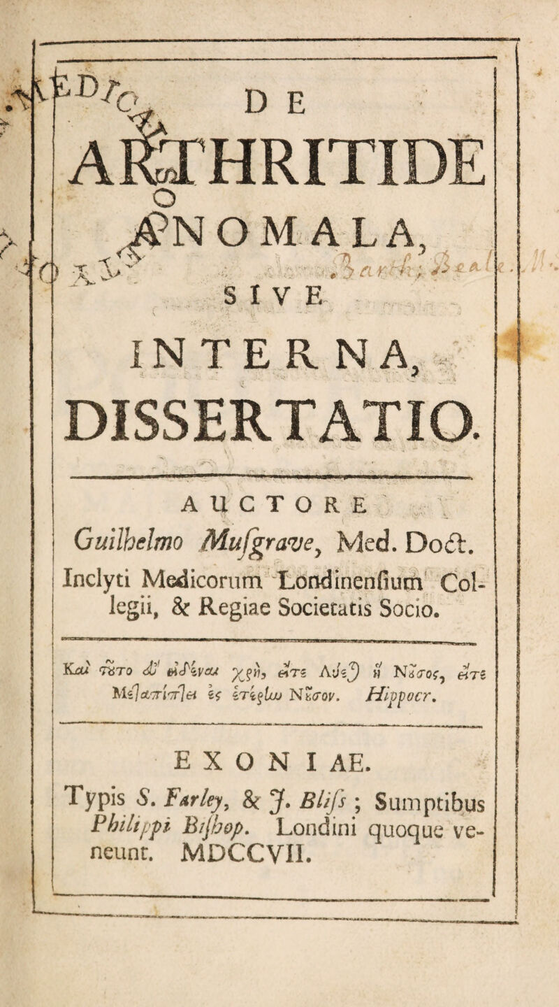 * -4 O I.S c> D E ARTHRITIDE O MALA, , > a *v /:; SIVE INTERNA /? . • . DISSERTATIO. * t AUCTORE Guilhclmo Mufgrave, Med. Do£t. j Inclyti Medicorum Londinenfium Col¬ legii, & Regiae Societatis Socio. >■—1 *'I—*CT**^—■■ m ■ ■■ H '  ’ ■■ ' ‘I IU a iy-1- Yuxi mro <£ ticPzva/ **TS AyV^) w NaVos^ Mzjct'7ri'7r\ei iri^lw N7,crov. Hi^ocr, E X O N I AE. Typis 8. farley, & J. Blifs ; Sumptibus Philippi B/Jbop. Londini quoque ve¬ neunt. MDCCVII.