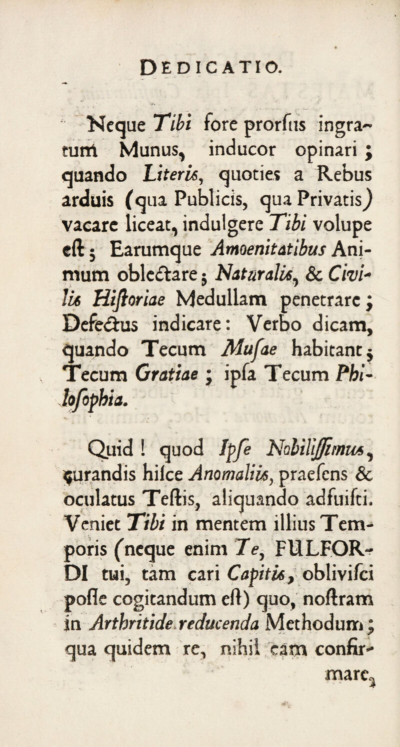 DE D IC ATIO. Neque Tibi fore prorfus ingra¬ tum Munus, inducor opinari; quando Literis, quoties a Rebus arduis (qua Publicis, qua Privatis} vacare liceat, indulgere Tibi volupe eftj Earumque Amoenitatibus Ani¬ mum oblc&are; Natur alit, & Civi- lis Hiftoriae Medullam penetrare; Defe&us indicare: Verbo dicam, quando Tecum Mufae habitant $ Tecum Gratiae ; ipfa Tecum Phl- lofophia. Quid ! quod Ipfe NaliliJJimm, jurandis hilce Anomaliis, praefens & oculatus Teftis, aliquando adfuifti. Veniet Tibi in mentem illius Tem¬ poris ('neque enim Te, FULFOR- DI tui, tam cari Capitis, oblivifci pofle cogitandum efl) quo, noftram in Arthritide.reducenda Methodum; qua quidem re, nihil eam confir* mare3