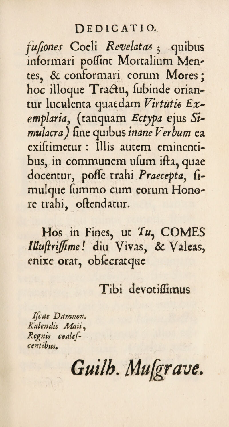 fufiones Coeli Revelatas 3 quibus informari poflint Mortalium Men¬ tes, & conformari eorum Mores; hoc ilioque Tra&u, fubinde orian¬ tur luculenta quaedam Virtutis Ex¬ emplaria, (tanquam Ectypa ejus Si¬ mulacra ) fine quibus inane Verbum ea exiftimetur: Illis autem eminenti¬ bus, in communem ufum ifta, quae docentur, poffe trahi Praecepta, fi- mulque fummo cum eorum Hono¬ re trahi, oftendatur. Hos in Fines, ut COMES IBuftriJfime! diu Vivas, Sc Valeas, enixe orat, obfecratque Tibi devotiflimus Jjcae Damnor?. Kalendis Maii, Regnis coalef- c em ibus. Guilh. Mufgrave.