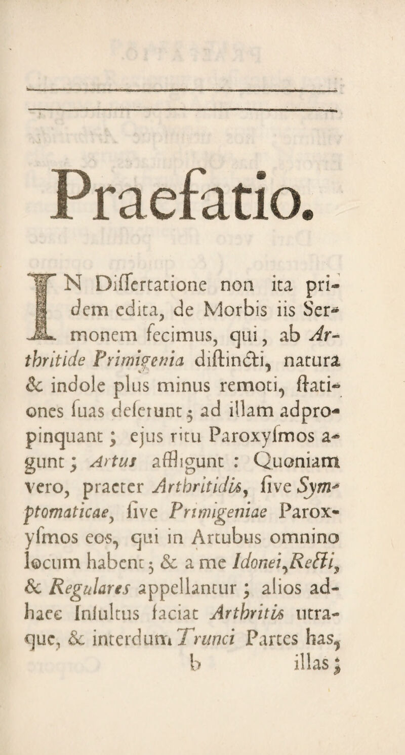 Praefatio. IT N Diflertatione non ita pri- I dem edita, de Morbis iis Ser* JL monem fecimus, qui, ab Ar¬ thritide Primigenia diftindti, natura & indole plus minus remoti, ffati* ones fuas defaunt 5 ad illam adpro- pinquant; ejus ritu Paroxylmos a* gunt; Artus affligunt : Quoniam vero, praeter Arthritidis, five Sym¬ ptomaticae} iive Primigeniae Parox- yfmos eos, qui in Artubus omnino locum habent 5 & a me ldonei,RePliy & Regulares appellantur ; alios ad- haee Inlultus faciat Arthritis utra- quc, & interdum Trunci Partes has, b illas;