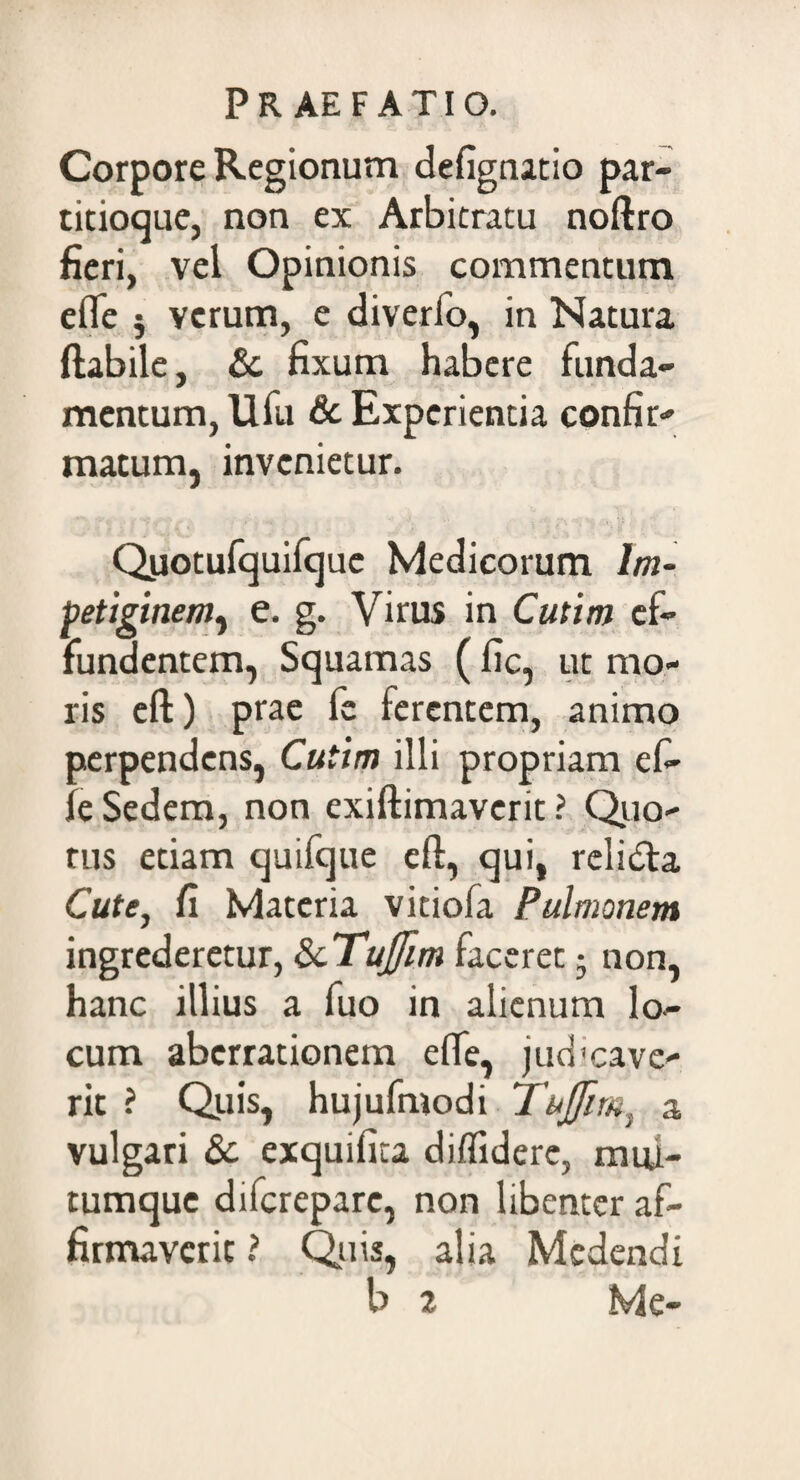 Corpore Regionum defignatio par¬ titioque, non ex Arbitratu noftro fieri, vel Opinionis commentum efle j verum, e diverfo, in Natura flabile, £c fixum habere funda¬ mentum, Ufu & Experientia confir¬ matum, invenietur. Quotufquifquc Medicorum Im¬ petiginem, e. g. Virus in Cutim ef¬ fundentem, Squamas ( fic, ut mo¬ ris eft) prae fc ferentem, animo perpendens, Cutim illi propriam eft- fe Sedem, non exiflimaverit ? Quo¬ tus etiam quifque eft, qui, relidla Cute, fi Materia vitiofa Pulmonem ingrederetur, ScTuJfim faceret 5 non, hanc illius a fuo in alienum lo¬ cum aberrationem efle, judicave¬ rit ? Quis, hujufmodi Tujfim, a vulgari Sc exquifita diffidere, muu- tumque diferepare, non libenter af¬ firmaverit ? Quis, alia Medendi b 2 Me-