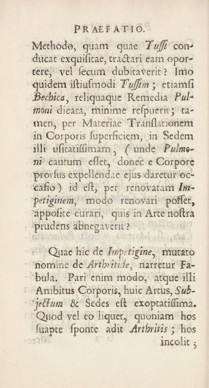 Methode, quam quae Tujfi con- ducat exquifitae, tractari eam opor¬ tere, vel fecum dubitaverit ? Imo quidem iftiufmodi Tuffm ; etiamfi Bechica, reliquaquc Remedia Pul* tnoni dicata, minime refpuerir; ta¬ men, per Materiae Tranflanonem in Corporis fuperficiem, in Sedem illi ufitatiffimam, ( unde Pulmo¬ ni cautum eflet, donec e Corpore prorlus expellendae ejus daretur oc- cafio) id eft, per renovatam Im¬ petiginem, modo renovari pollet, appofite curari, quis in Arte noftra prudens abnegaverit ? Quae hic de Impetigine, mutato nomine de Arthritide, narretur Fa¬ bula. Pari enim modo, atque illi Ambitus Corporis, huic Artus, Suh- je&um & Sedes eft exoptatiffima. Quod vel eo liquet, quoniam hos fuapte fponte adit Arthritis ‘ hos incolit $