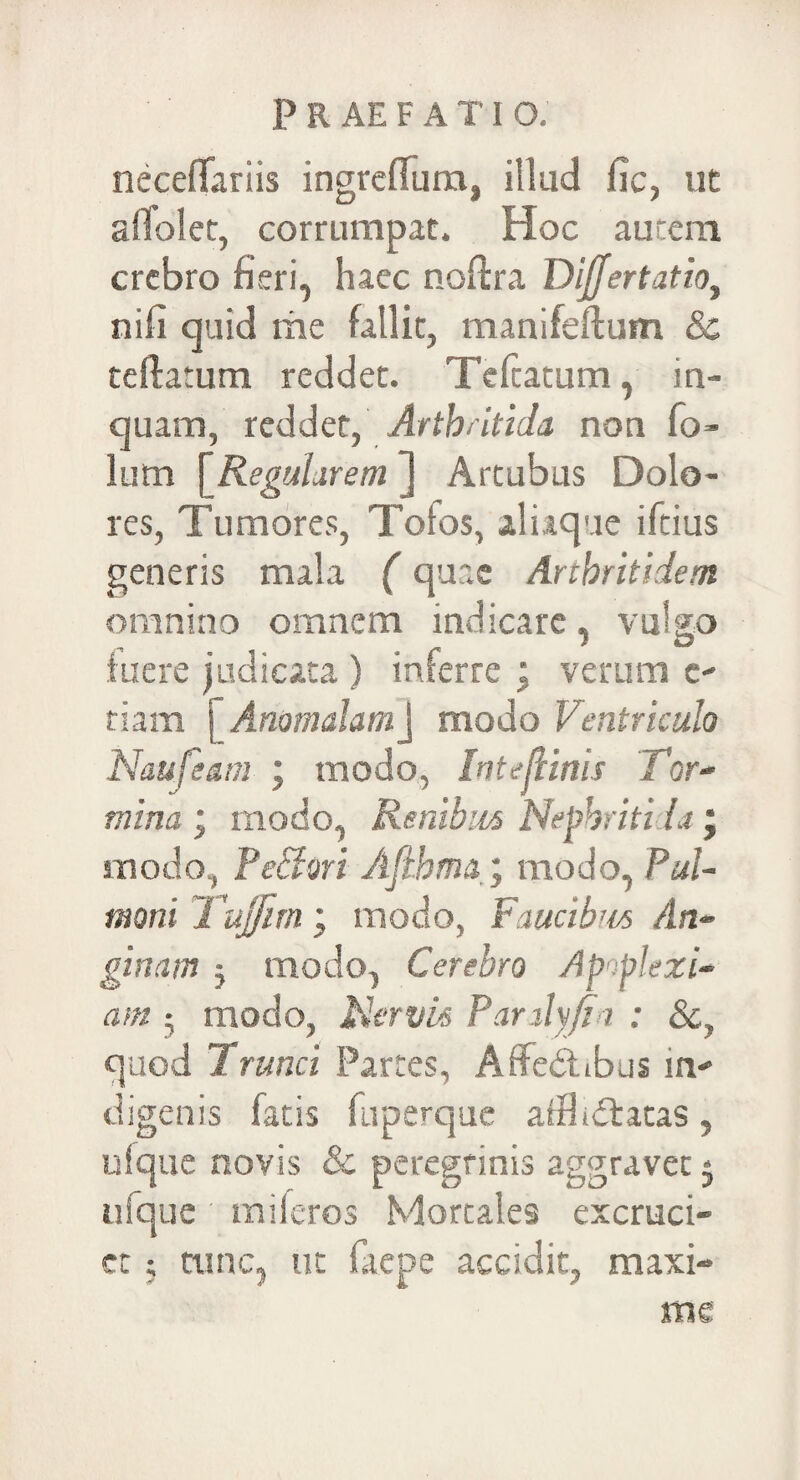 neceffariis ingrefTum, illud fic, ut affolet, corrumpat. Hoc autem crebro fieri, haec nofira Dijjertatio, nifi quid me fallit, manifeftum & teftatum reddet. Teftatum, in¬ quam, reddet, Artbcitida non fo- lum [Regularem ] Artubus Dolo¬ res, Tumores, Tofos, aliaque iftius generis mala (quae Arthritidem omnino omnem indicare, vulgo fuere judicata ) inferre ; verum e- tiam j Anomalamj modo Ventriculo Naufeatn ; modo, IntejHnis Tor¬ mina ; modo, Renibus Nepbritida; modo, Pedori Afihma; modo, Pul¬ moni Tujjim', modo, Faucibus An¬ ginam $ modo, Cerebro Apoplexi¬ am • modo, Jtiervk Panlyftn : 8cy quod Trunci Partes, Affebtibus m- digenis fatis fuperque afthdfatas, ufque novis & peregrinis aggravet $ ufque mi feros Mortales excruci¬ et ; tunc, ut faepe accidit, maxi¬ me