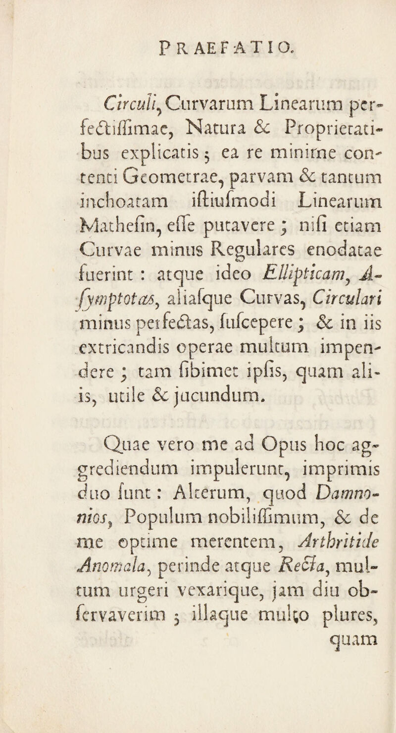 Circuli, Curvarum Linearum pcr- fedtiffimac, Natura Sc Proprietati¬ bus explicatis 5 ea re minime con¬ tenti Geometrae, parvam & tantum inchoatam iftiufmodi Linearum Mathefin, e fle putavere ; nifi etiam Curvae minus Regulares enodatae fuerint : atque ideo Ellipticam, A- fymptotas, aliafque Curvas, Circulari minus perfectas, fufcepere ; & in iis extricandis operae multum impen¬ dere ; tam flbimet ipfis, quam ali¬ is, utile & jucundum. Quae vero me ad Opus hoc ag¬ grediendum impulerunt, imprimis duo funt: Alterum, quod Damno - nios, Populum nobiliffimum, Sc de me optime merentem, Arthritide Anomala, perinde atque Recia, mul¬ tum urgeri vexarique, jam diu ob- fervaverim ; illaque multo plures, quam