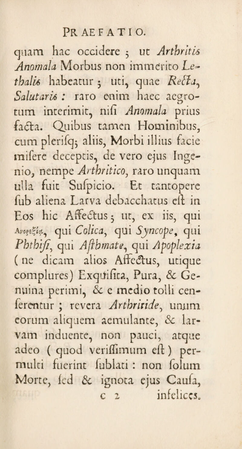 quam hac occidere 5 ut Arthritis Anomala Morbus non immerito Le- thalU habeatur ; uti, quae Reffj, Salutaris : raro enim haec aegro- tum interimit, nili Anomala prius facta. Quibus tamen Hominibus, cum plerifq; aliis, Morbi illius facie miferc deceptis, de vero ejus Inge¬ nio, nempe Arthritico, raro unquam ulla fuit Sufpicio. Et tantopere fub aliena Larva debacchatus clt in Eos hic Affedtus 3 ut, ex iis, qui Avo%Z% i*., qui Colica, qui Syncope, qui Phthiji, qui Afthmate, qui Apoplexia (ne dicam alios Affedtus, utique complures) ExqUifita, Pura, & Ge¬ nuina perimi, Sc c medio tolli cen- fercntur ; revera Arthritide, unum eorum aliquem aemulante, & lar¬ vam induente, non pauci, atque adeo ( quod veriflimum eft) per¬ multi fuerint iublati : non folum Morte, fed 8c ignota ejus Caufa, c z infelices.