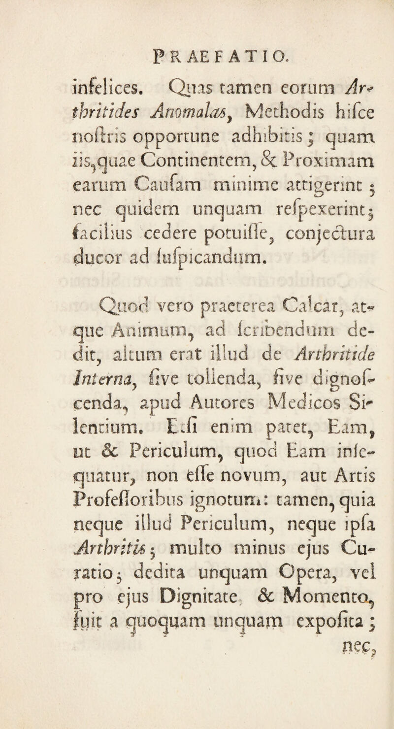 infelices. Quas tamen eorum Ar* thritides Anomalas, Methodis hifce noftris opportune adhibitis; quam, iis,quae Continentem, & Proximam earum Caufam minime attigerint: iD 5 nec quidem unquam refpexerint; facilius cedere potu ille, conjectura ducor ad lufpicandum. Quod vero praeterea Calcar, at¬ que Animum, ad Icribendum de¬ dit, altum erat illud de Arthritide interna, five tolienda, five dignos¬ cenda, apud Autores Medicos Si lentium. E.fi enim patet, Eam, ut & Periculum, quod Eam inie- qnatur, non die novum, aut Artis Profefloribus ignotum: tamen,quia neque iilucj Periculum, neque lpfa Arthritis ; multo minus ejus Cu¬ ratio 3 dedita unquam Opera, vel pro ejus Dignitate & Momento, luit a quoquam unquam expofita; nec,