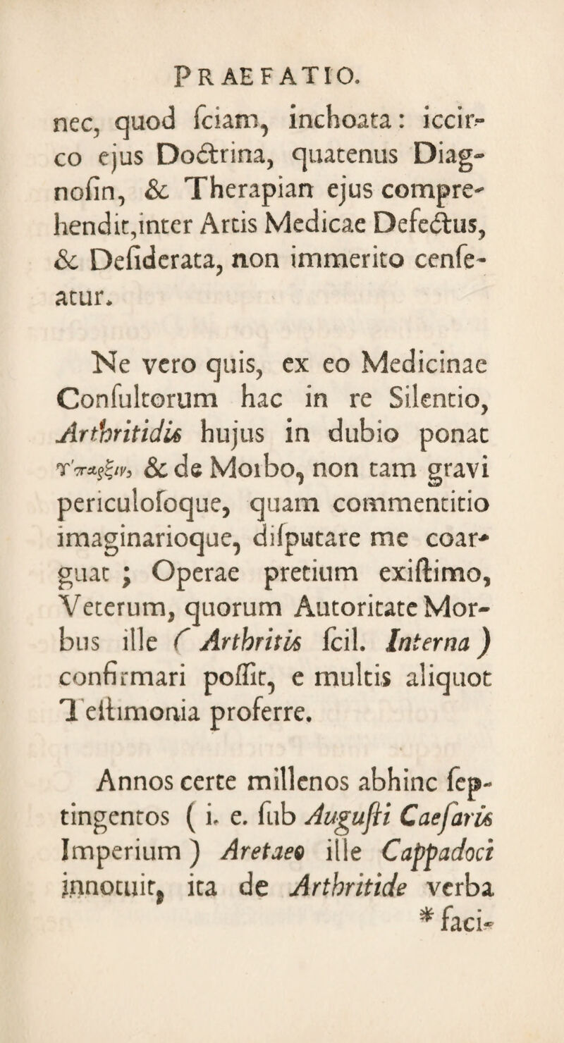 nec, quod iciam, inchoata: iccir¬ co ejus Do&rina, quatenus Diag- nofin, & Therapian ejus compre- hendit,inter Artis Medicae Defe&us, & Deliderata, non immerito cenfe- atur. Ne vero quis, ex eo Medicinae Confultorum hac in re Silentio, Arthritidis hujus in dubio ponat T'**sZir, & de Moibo, non tam gravi periculofoque, quam commentitio imaginarioque, dilputare me coar-* guat ; Operae pretium exiftimo, Veterum, quorum Autoritate Mor¬ bus ille C Arthritis Icil. Interna) confirmari polfit, e multis aliquot Tellimonia proferre. » Annos certe millenos abhinc fep- tingentos (i, e. fub Augufti Caefaris Imperium) Aretaee ille Cappadoci innotuit, ita de Arthritide verba * faci^