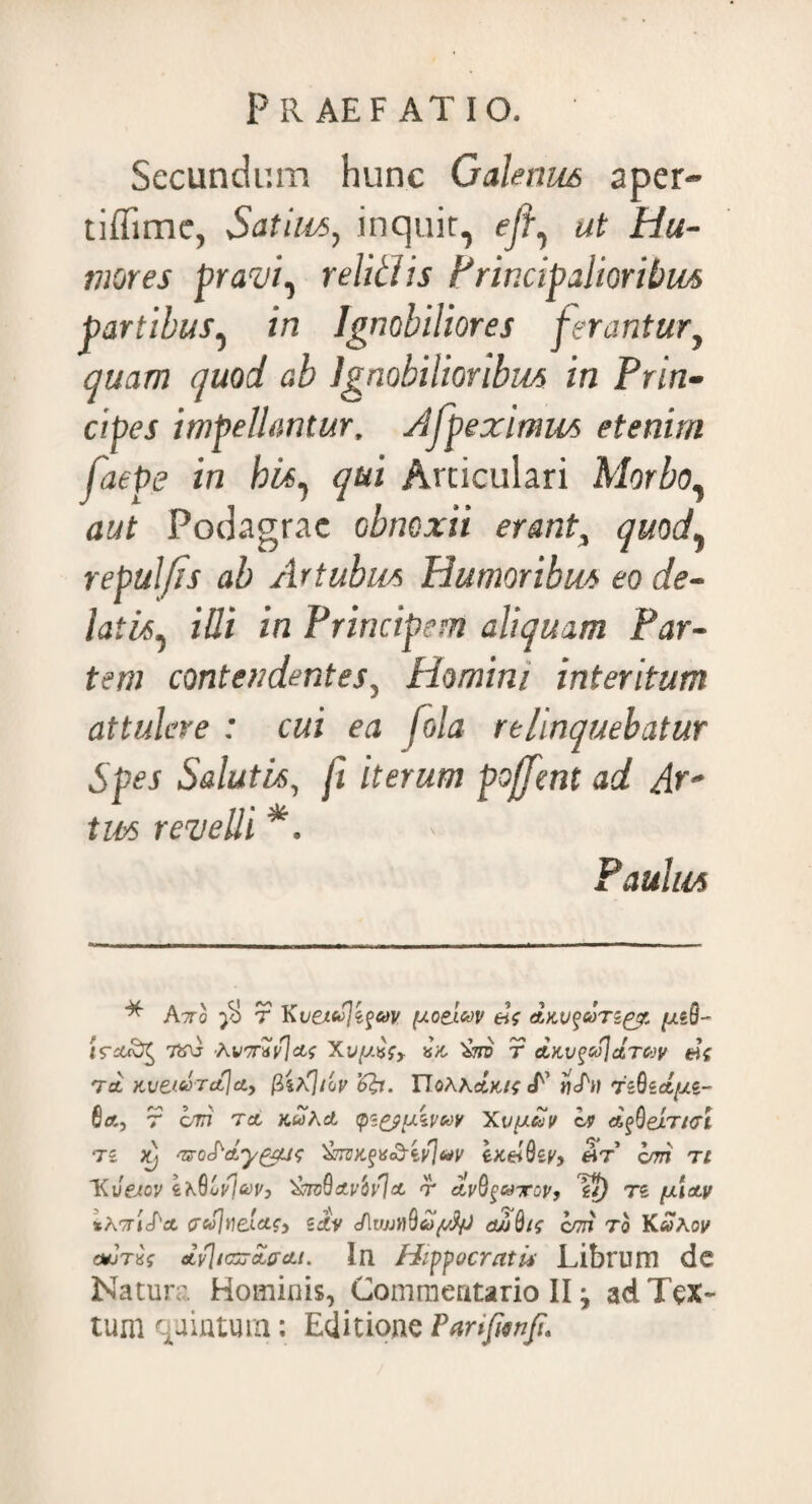 Secundum hunc Galerius aper- tiffime, Satius, inquit, ejf ut Hu¬ mores pravi, reliti is Principalioribus partibus, in Ignobiliores ferantur, auam quod ab Ignobilioribus in Prin¬ cipes impellantur, Afpeximus etenim faepe in bis, Articulari Morbo, Podagrae obnoxii erant, quod, repulfis ab Artubus Humoribus eo de¬ latis, i/7i in Principem aliquam Par¬ tem contendentes, Homini interitum attulere : cui ea fola relinquebatur Spes Salutis, fi iterum pojfmt ad Ar¬ tus revelli * *. Paulus * Axo $ r Kvextojtfody (xoe-lcov «V davqcoTzpcr. [jlzQ- 7inj Avtrxyjctf Xvyxfy xa 'imj r etKv^coJctTCoy Tct XIletVTclfcly (iitftbv noAAiF ijj^n TzQzcL/XZ- 8a, r oX7 Tct TcwAd tps&yzywy Xvyay ov d$eir/<rl 7i x} ^o^dy^/Lir; &nutfx<&iy]uy exelQey, <At’ bm ti 'Kvejov 4a0ojiW, 'SavQa./ovJct r avB^utov, £/) re *Axjd\x (refltieLctfy zdiv JliwnQaySfJ djjQis c/7H 7o YLuxov cwrxs ctvjiGjjdffett. Ia Hippocrati* Librum dc Natura Hominis, Commentario II ^ ad Tex¬ tum quintum: Editione Parifmft.