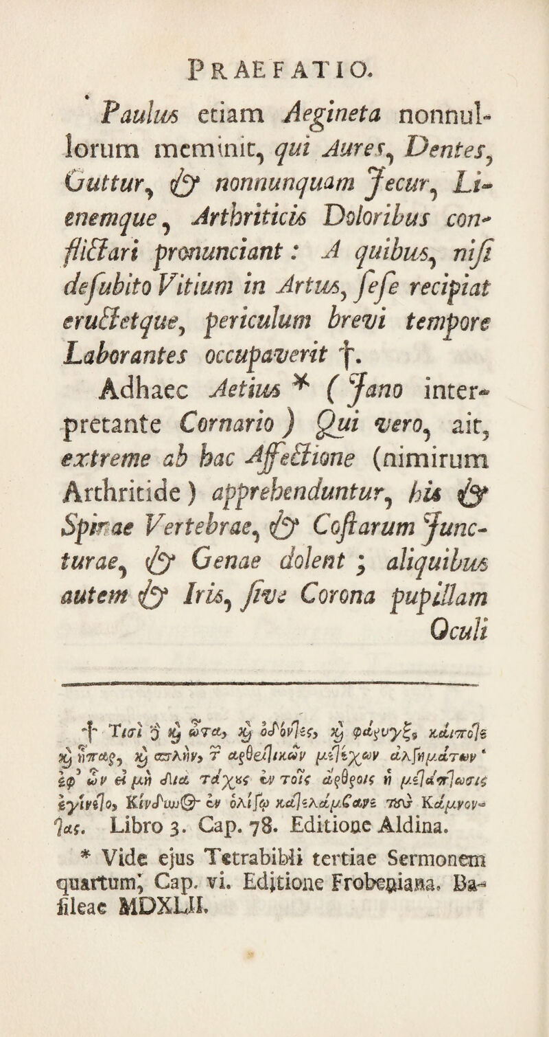 Paulus etiam Aegineta nonnul¬ lorum meminit, qui Jurer, Dentes, (juttur, {y nonnunquam Jecur, Li~ tnemque, Arthriticis Doloribus con¬ fli ff ari pronuntiant: J quibus, defubito Vitium in Artus, jfe/e recipiat em&etque, periculum brevi tempore Laborantes occupaverit j. Adhaec Aetim * * (Jano inter¬ pretante Cornario) Qui vero, ait, extreme ab hac Jjfe&ione (nimirum Arthritide) apprehenduntur, hU & Spime Vertebrae, & Coflarum Junc¬ turae, Cenae dolent ; aliquibus autem & Iris, jive Corona pupillam Oculi i Tq ty doTcty py o£bv\zq} py kcliwcJs py YlTTClpy py CZThW) T liKUV (J.(j 1)^60V dhfy{J.CtTW ‘ 1$ Zv ei ftw Jlia tdyyq Iv toli apOpo/f w //«7tfVJ*y<5r/£ 'iyiv(\oy Ktv<PtoJ@~ Iv oAiJa) pcct]iLclq/,Cctyi tv\} Kdptyov^ j*$. Libros. Gap. 78. Editione Aldina. * Vide e}us Tetrabibii tertiae Sermonem quartum^ Gap. vi. Editione FrobeniaM, fileae MDXLIL