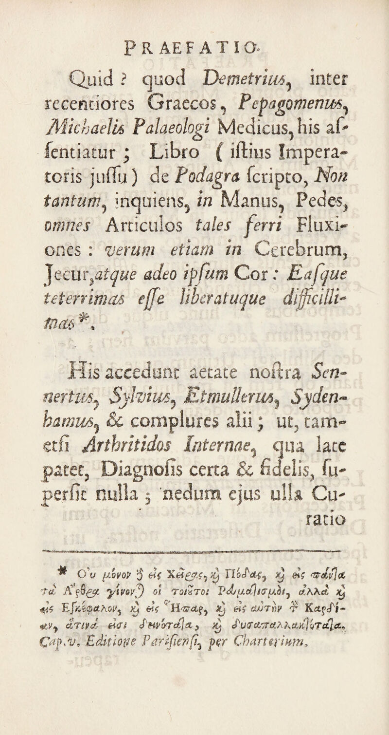 Quid ? quod Demetriu<*, inter recentiores Graecos, Pepagomenm, MichaeUs Palaeologi Medicus, his af- fentiatur; Libro ( iftius Impera¬ toris jufiu) de Podagra fcripto, Non tantum, inquiens, in Manus, Pedes, omnes Articulos tales ferri Fluxi¬ ones : verum etiam in Cerebrum, Jecur,atque adeo ipfum Cor: Eafque teterrimas ejfe liberatuque diffcilli- tuas tr His accedunt aetate noitra Scn- nertuAj Sylvim^ Etmullerm, Syden~ bamus^ &c complures alii; ut, tam- etfi Artbritidos Internae, qua late patet, Diagnofis certa & fidelis, fu- perfic nulla $ nedum ejus ulla Cu¬ ratio * 0’v {jlqvov -J nWW, ^ e»V wdvja Ta dt ytuov^) o! tqiZtoi VdjuaUauhij J.KKa #V Lbsretf, «V (wrh t dnvd d<rt «Pn/oraja,) «fWci7ra.fr kvL/{}lTctj.ct~ Editione Parifitvfi^ per Charttrium.