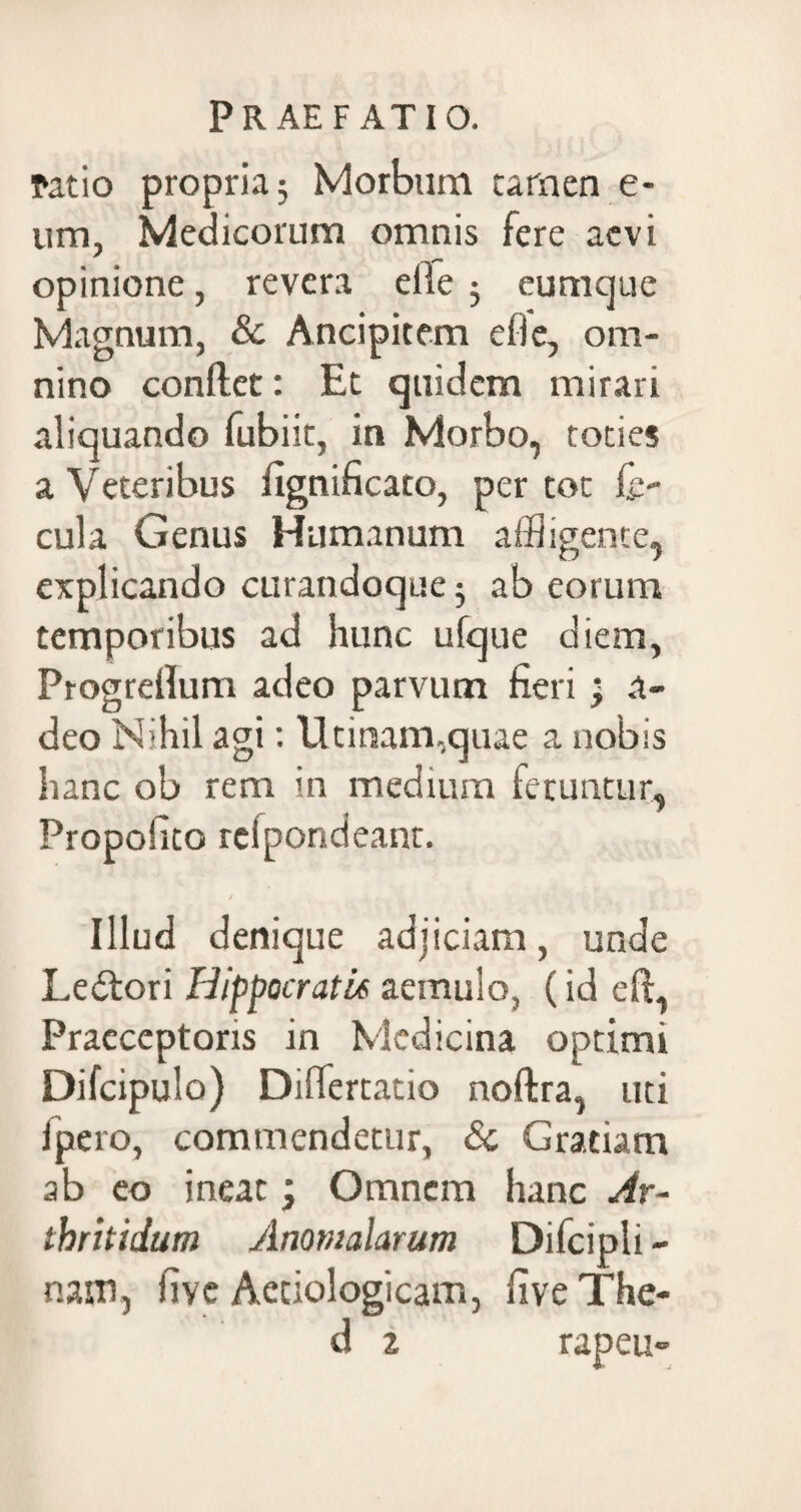ratio propria; Morbum tarnen e- um, Medicorum omnis fere aevi opinione, revera eile ; eumque Magnum, &. Ancipitem efle, om¬ nino confiet: Et quidem mirari aliquando fubiit, in Morbo, toties a Veteribus fignificato, per tot fe¬ cula Genus Humanum affligente, explicando curandoque; ab eorum temporibus ad hunc ufque diem, Progrefium adeo parvum fieri > a- deo Nihil agi: Utinam,quae a nobis hanc ob rem in medium feruntur, Propoiito rclpondeant. Illud denique adjiciam, unde Ledtori Hippocratis aemulo, (id eft, Praeceptoris in Medicina optimi Difcipulo) Diflertatio noftra, uti ipero, commendetur, & Gratiam ab eo ineat; Omnem hanc Ar¬ thritidum Anomalarum Difcipli - nam, five Aedologicam, fiveThe-