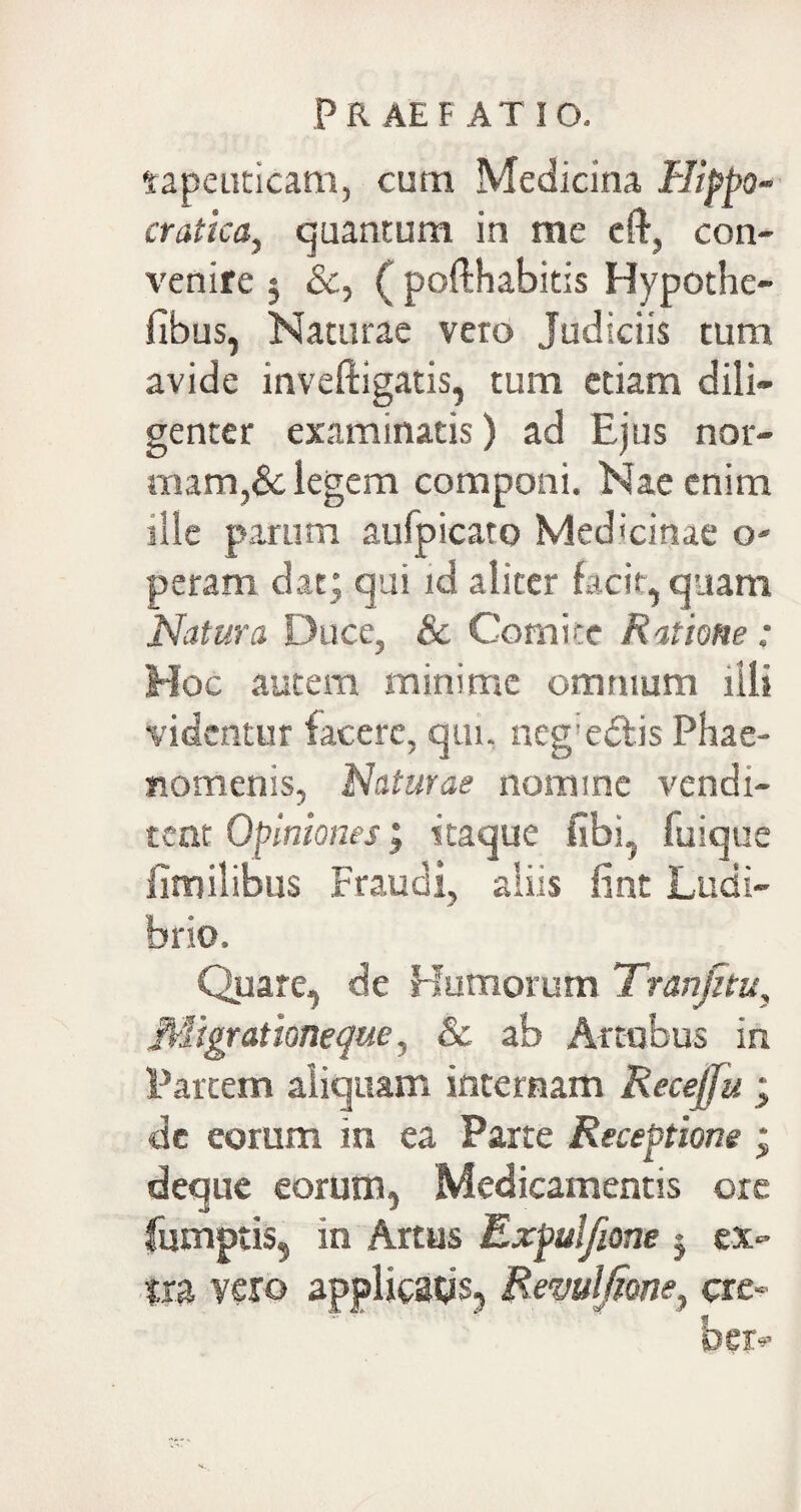 tapeuticam, cum Medicina Hippo- cratica, quantum in me eft, con¬ venire j &, (poflhabitis Hypothe- fibus, Naturae vero Judiciis tum avide inveftigatis, tum etiam dili¬ genter examinatis) ad Ejus nor¬ mam,& legem componi. Nae enim ille parum aufpicaro Medicinae o- peram dat; qui id aliter facit, quam Natura Duce, & Comite Ratione: Hoc autem minime omnium illi videntur facere, qui, neg:e£lis Phae¬ nomenis, Naturas nomine vendi¬ tent Opiniones; itaque fibi, fuique fimilibus Fraudi, aliis fint Ludi¬ brio. Quare, de Humorum Tranfnu, Migrationeque, Sc ab Arcubus in Partem aliquam internam Recejju ; cie eorum in ea Parte Receptione ; deque eorum, Medicamentis ore fumptis, in Artus Expulfione 5 ex» ?ra vero applicatis, Remlfione, cre- «f