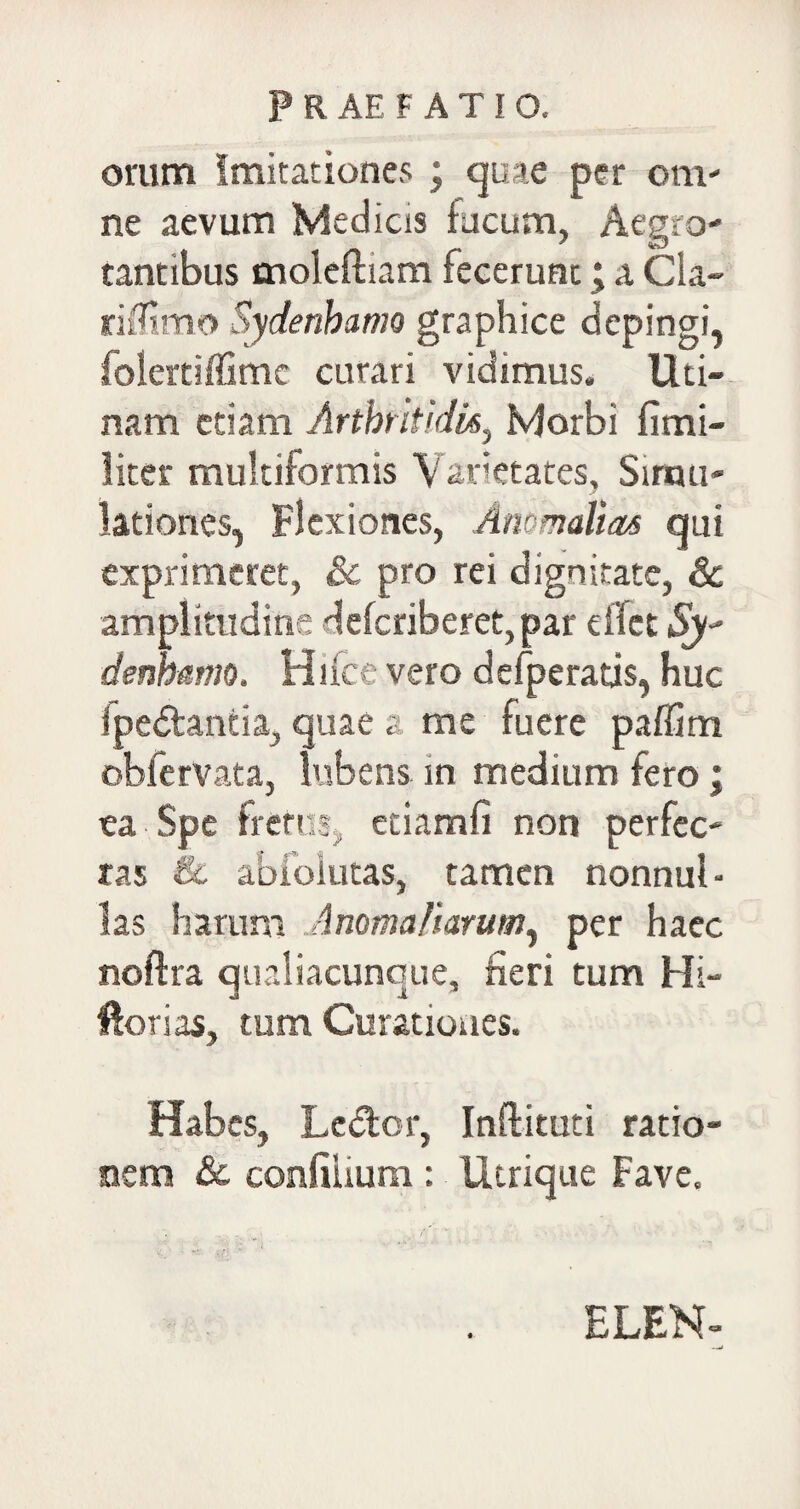 orum imitationes ; quae per om¬ ne aevum Medias fucum, Aegro¬ tantibus moleftiam fecerunt; a Cla- riflimo Sydenhamo graphice depingi, folertiffimc curari vidimus. Uti- nam etiam Arthritidis^ Morbi fimi- liter multiformis Varietates, Simu¬ lationes, Flexiones, Anomalias qui exprimeret, &c pro rei dignitate, & amplitudine defcriberet,par eflet Sy denhamo. Hifce vero defperatis, huc Ipe&antia, quae a me fuere paflim obferVata, lubens in medium fero; ea Spe fretus, etiamfi non perfec¬ tas & abfoiutas, tamen nonnub las harum Anomaliarum, per haec noftra qualiacunque, fieri tum Hi- ftorias, tum Curationes. Habes, Lector, Inftituti ratio¬ nem & confilium: Utrique Fave. ELEN-