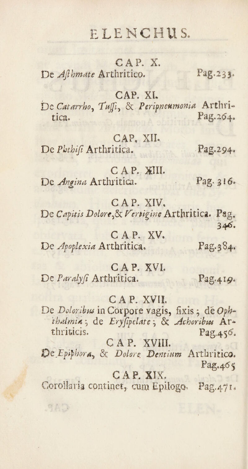GAP. X. De Afthmate Arthritico. Pag. 23 3. GAP. XL De Catarrho, Tajji^ & Peripneumoma : Arthri- tica. Pag.2^4. GAP, XII. De Phthiji Arthritica. Pag.294» GAP. XIII. De Angina Arthritica. Pag. 316« GAP. XIV. De Capitis Dolort^k E'rrtigine Arthritica. Pag, 34^- GAP. XV* De Apoplexia Arthritica* Pag.384. CAR XVI. De Paralyfi Arthritica. Pag.419. GAP. XVII. De Doloribus in Corpore vagis, fixis; de Oph- thalmia ^ de Eryfipdate, & Achoribm Ar¬ thriticis. P3&4S& GAP. XVIII. 'QtEpifhor^ & Dolore. Dentum Arthritico. Pag.4^5 C A P. XIX. Corollaria continet,, cum Epilogo, Pag.471,