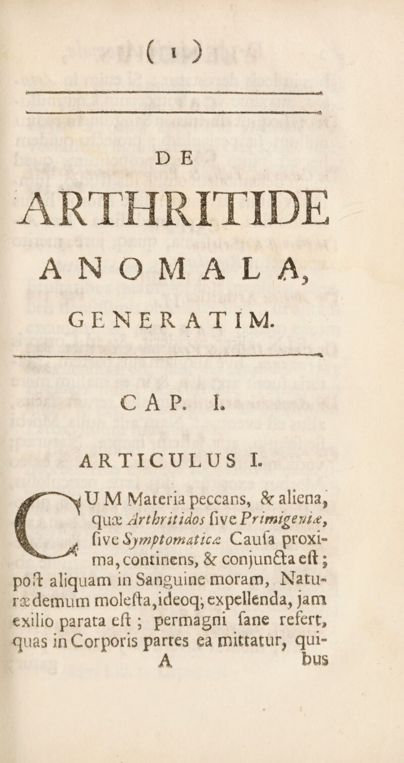 (») D E ARTHRITIDE A N O M A L A, GENERATI M. GAP. I. ARTICULUS I. CU M Materia peccans, Sc aliena, qua: Arthritidos five Primigeni*, {\vc$jmptomatic* Cauta proxi¬ ma, continens, & conjunfta eft; port aliquam in Sanguine moram, Natu¬ ra: demum molefta,ideoq, expellenda, jam exilio parata eft ; permagni fane refert, quas in Corporis partes ea mittatur, qui- A bus