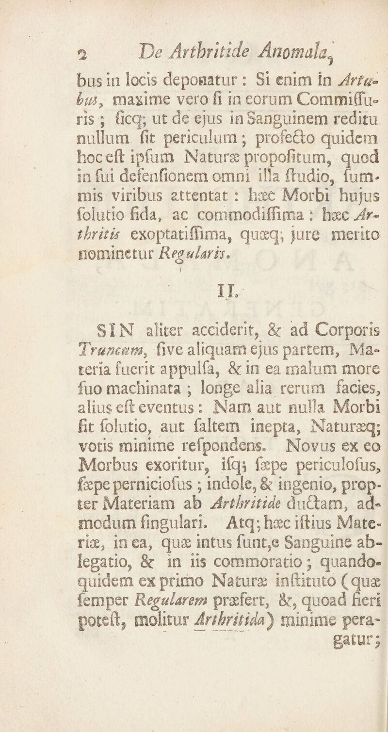 bus in locis deponatur: Si enim in Artu- biti, maxime vero fi in eorum Commiffu- ris ; ficq; ut de ejus in Sanguinem reditu nullum fit periculum; profedto quidem hoc eft ipfum Naturae propofitum, quod in fui defenfionem omni illa ftudio, funi' inis viribus attentat : haee Morbi hujus folutio fida» ac commodiffima : h&c Ar¬ thritis exoptatiffima, quaeq; jure merito nominetur Regularis. i ■ IL SIN aliter acciderit, & ad Corporis Tramam, five aliquam ejus partem. Ma¬ teria fuerit appulfa, & in ea malum more fuo machinata ; longe alia rerum facies, alius eft eventus: Nam aut nulla Morbi fit folutio, aut faltem inepta, Naturaq; votis minime refpondens. Novus ex eo Morbus exoritur, ifq; fepe periculofus, fepeperniciofus; indole, & ingenio, prop¬ ter Materiam ab Arthritide duftam, ad¬ modum fingulari. Atq; htsc iftius Mate¬ ria, in ea, qu$ intus funt,e Sanguine ab¬ legatio, & in iis commoratio; quando¬ quidem ex primo Natura inftituto (quae femper Regularem praefert, &■, quoad fieri poteft, molitur Arthritida) minime pera- ~.gatur 5