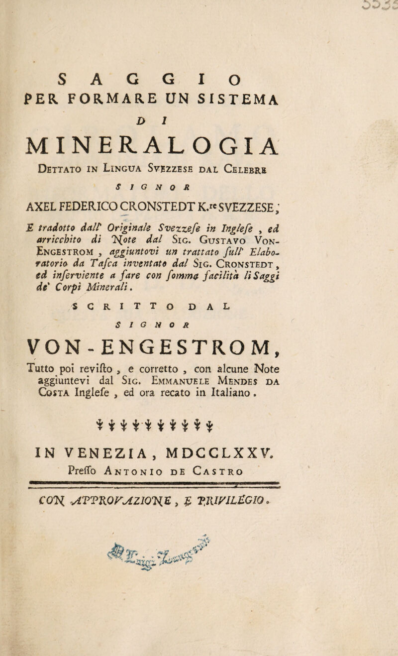 PER FORMARE UN SISTEMA J> l MINERAL O GIÀ Dettato in Lingua Svezzese dal Celebre signor AXEL FEDERICO CRONSTEDT K.rc SVEZZESE ; E tradotto dall* Originale Svezzefe in Inglefe , ed arricchito di Hote dal Sig. Gustavo Von- Engestrom 3 aggiuntovi un trattato full' ILlabo~ fatorio da Tafca inventato dal Sig. Cronstedt, ed inferviente a fare con fomma facilita li Saggi de' Corpi Minerali. SCRITTO DAL signor VON -ENGESTRO M, Tutto poi revifto , e corretto , con alcune Note aggiuntevi dal Sig. Emmanuele Mendes da Costa Inglefe , ed ora recato in Italiano. $ i $ ti $ $ IN VENEZIA , MDCCLXXV» Pretto Antonio de Castro CON ATVKOFMZIOHE , £ VJU/ILtGIO»