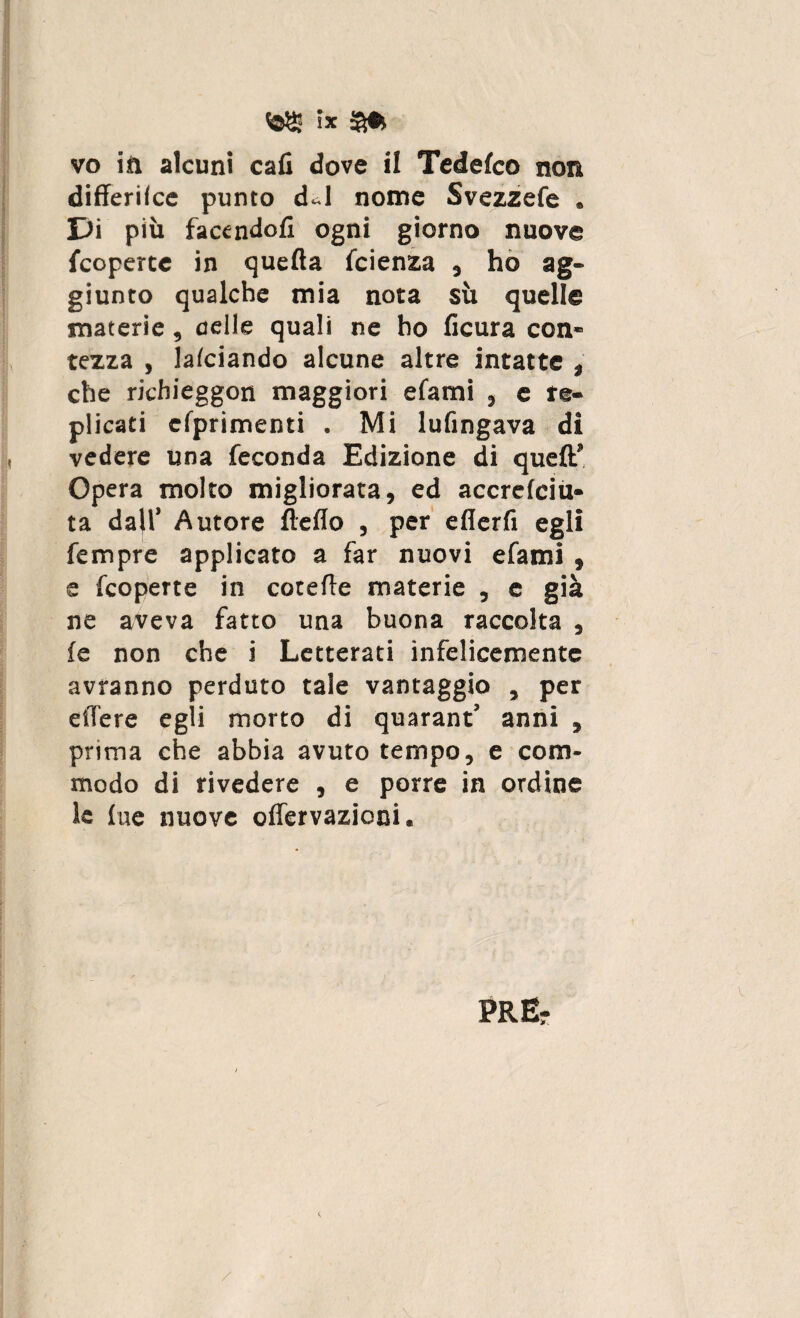 !X vo in alcuni cali dove il Tedefco non differilce punto dJ nome Svezzefe . Jji più facendoli ogni giorno nuove {coperte in quella Icienza , ho ag¬ giunto qualche mia nota sù quelle materie, celle quali ne ho lìcura con¬ tezza , lalciando alcune altre intatte , che richieggon maggiori efami , e re¬ plicati efprimenti . Mi lufingava di vedere una feconda Edizione di quell’ Opera molto migliorata, ed accrelciu- ta dall’ Autore Hello , per eflerfi egli fempre applicato a far nuovi efami , e fcoperte in cotelle materie , e già ne aveva fatto una buona raccolta , le non che i Letterati infelicemente avranno perduto tale vantaggio , per eiTere egli morto di quarant’ anni , prima che abbia avuto tempo, e com¬ modo di rivedere , e porre in ordine le lue nuove oflervazioni.