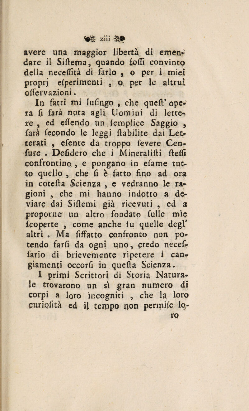 m xäi $• avere una maggior libertà di emen* dare il Siftema, quando loffi convinto della neceffità di farlo , o per i miei proprj elperimenti , o per le altrui o ffervazioni. In fatti mi lufingo » che queft’ ope» ra fi farà nota agli Uomini di lette^ re s ed eflendo un iemp'ice Saggio , farà fecondo le leggi ftabilite dai Let- terati , efente da troppo Tevere Cen- Ture . Defidero che i Mineralifti fteffi confrontino , e pongano in efame tut¬ to quello , che fi è fatto fino ad orq in cotefta Scienza , e vedranno le ra¬ gioni , che mi hanno indotto a de¬ viare dai Siflemi già ricevuti , ed a proporne un altro fondato fulle mìe fcoperte , come anche fu quelle degl’ altri . Ma fiffatto confronto non po¬ tendo farli da ogni uno, predo necefr fario di brievemente ripetere i can- giamenti occorfi in quefta Scienza. I primi Scrittori di Storia Natura¬ le trovarono un sì gran numero di corpi a loro incogniti , che la loto curiofità ed il tempo non perniile Iq- ro