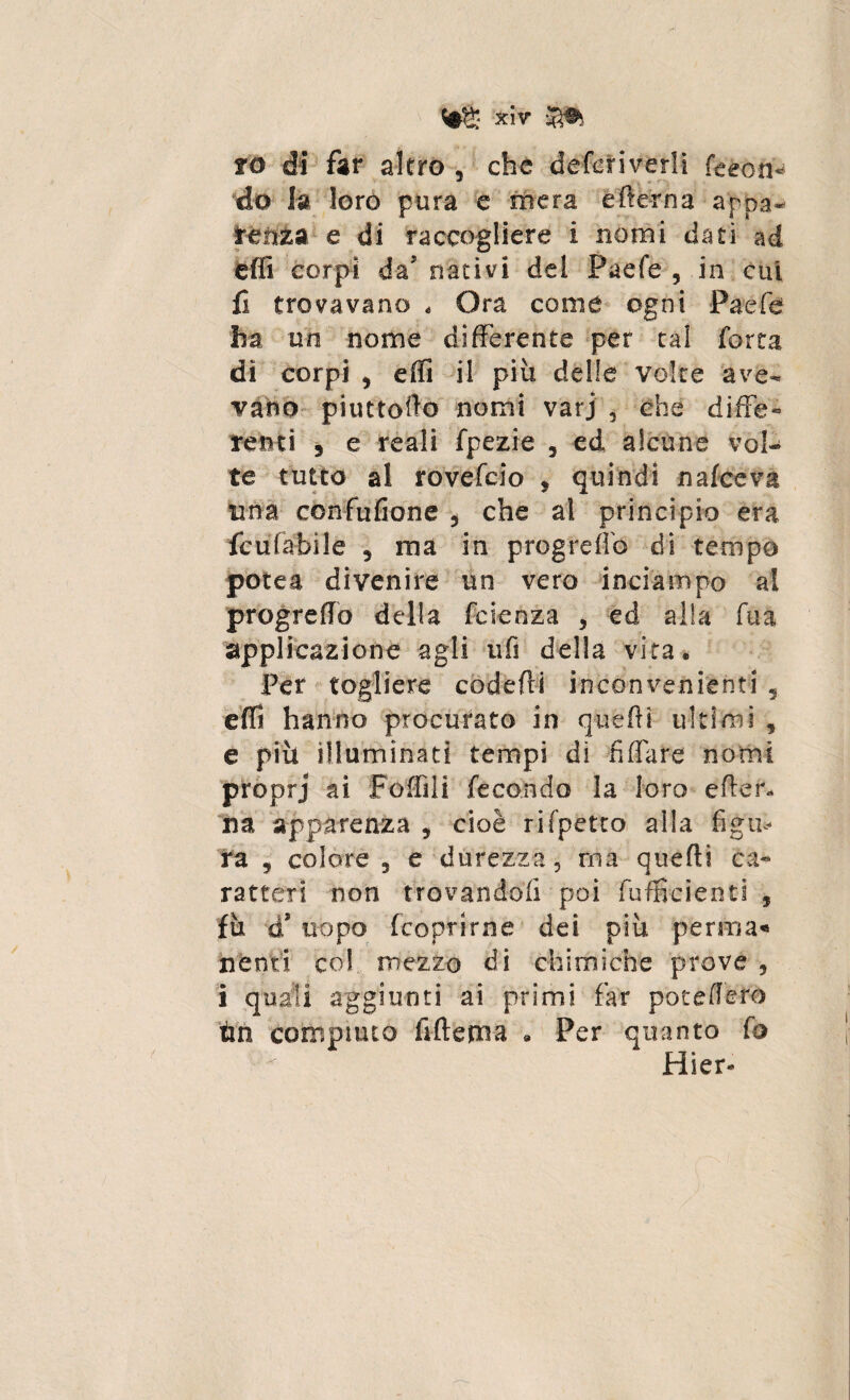 fö di far altro , che defcriverli feeon* do la loro pura e mera efter na appa¬ renza e di raccogliere i nomi dati ad effi corpi da5 nativi del Paefe , in cui li trovavano « Ora come ogni Paefe ha un nome differente per tal forra dì corpi , effi il più delle voice ave¬ vano piuttofto nomi varj 5 che diffe« reati 9 e reali fpezie , ed alcune vol¬ te tutto al rovefcio , quindi n alce va una confusone , che al principio era fcufabile 5 ma in progreffo di tempo potea divenire un vero inciampo al progreffo della fetenza , ed alla fu a applicazione agli ufi della vita* Per togliere codefti inconvenienti 5 effi hanno procurato in queftì ultimi , e più illuminati tempi di fi (fa re nomi proprj ai Poffili fecondo la loro efter, na apparenza 9 cioè rifpetto alla figlie¬ rà j colore 5 e durezza, ma quelli ca« ratteri non trovandoli poi fufficienti , fù a uopo feoprirne dei più pernia** nenti co!, mezzo di chimiche prove , i quali aggiunti ai primi far pò te fièro tm compiuto fiftema * Per quanto fo Hier-