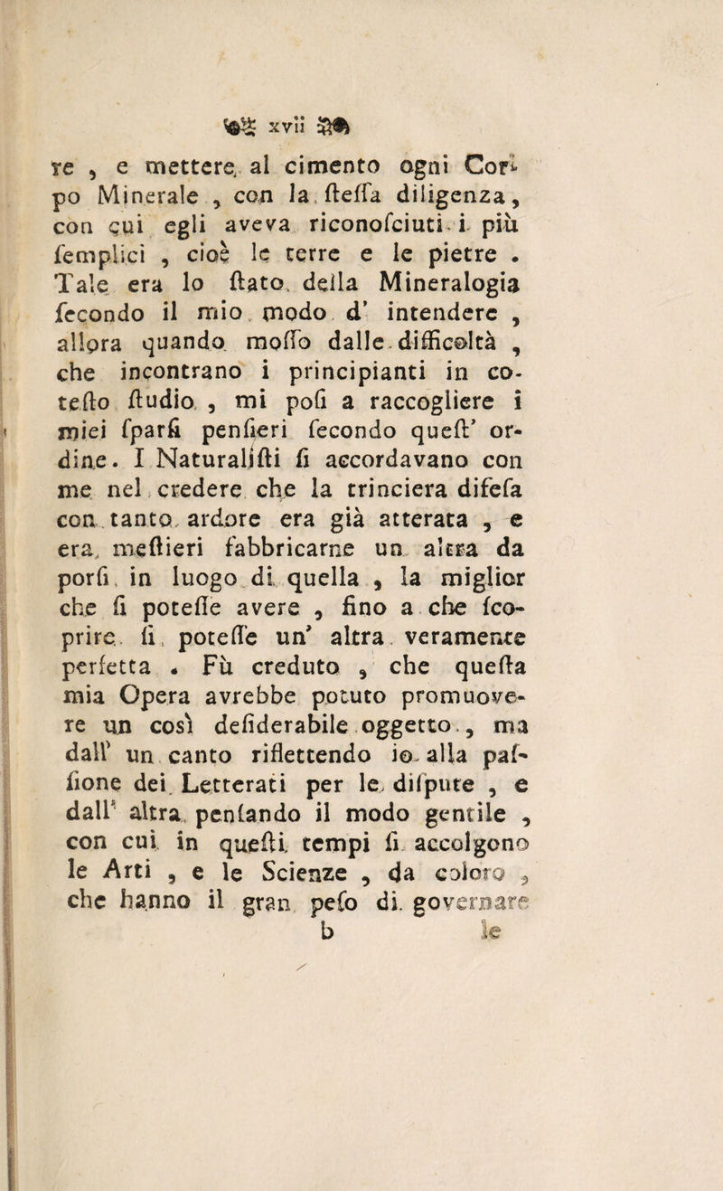 xvìi Sfa re , e mettere,, al cimento agni Cori po Minerale * con la.fteffa diligenza, con cui egli aveva riconofciuti i più fempiici , cioè le terre e le pietre . Tale era lo flato, della Mineralogia fecondo il mio, modo, d* intendere , allora quando raoffo dalle.difficoltà , che incontrano i principianti in co- tefto Audio , mi pofi a raccogliere i miei fparfi penfieri fecondo quell’ or¬ dine. I Naturallfti fi accordavano con me nel credere che la trincierà difefa eoa tanto ardore era già atterata , e era, meflieri fabbricarne un. altra da porli, in luogo di quella , la miglior che fi potefle avere , fino a che (co¬ prire fi, potefle un' altra veramente perfetta * Fu creduto , che quella mia Opera avrebbe potuto promuove¬ re un così defiderabile oggetto.3 ma dall' un canto riflettendo io. alla pai- fione dei Letterati per le. difpute , e dall* altra penlsndo il modo gentile , con cui in quefli tempi fi accolgono le Arti 3 e le Scienze , da coloro , che hanno il gran pefo di. governare b le