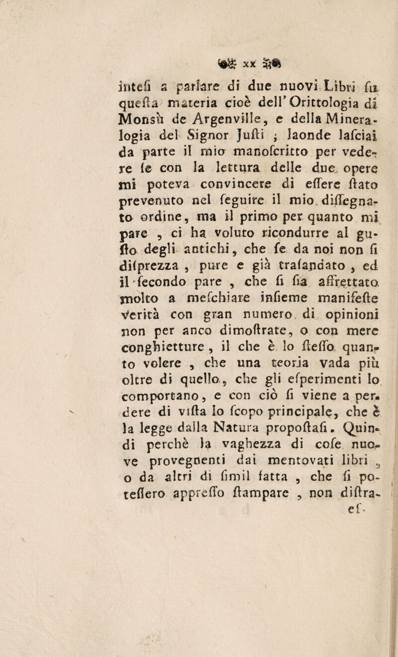 ititeli a parlare di due nuovi Libri fa quella materia cioè dell’ Orittologia di Monsù de Argenville, e della Minera¬ logia del Signor Jufti ; laonde lafciai da parte il mio manofcritto per vede¬ re le con la lettura delle due opere mi poteva convincere di edere flato prevenuto nel feguire il mio. diflegna- to ordine, ma il primo per quanto mi pare , ci ha voluto ricondurre al ga¬ llo degli antichi, che fe da noi non fi deprezza , pure e già crafandato , ed il fecondo pare , che fi fia affrettato molto a mefchiare infieme manifefte Verità con gran numero, di opinioni non per anco dimofirate, o con mere conghietture , il che è lo fteflb quan¬ to volere , che una teoria vada più oltre di quello,, che gli efperimenti lo comportano, e con ciò fi viene a per. dere di vifta lo fcopo principale, che è la legge dalla Natura propoftafi. Quin¬ di perchè la vaghezza di cofe nuo¬ ve provegnenti dai mentovati libri s o da altri di fimil fatta , che fi po- tefiero appreffo {lampare , non diftra- ef-