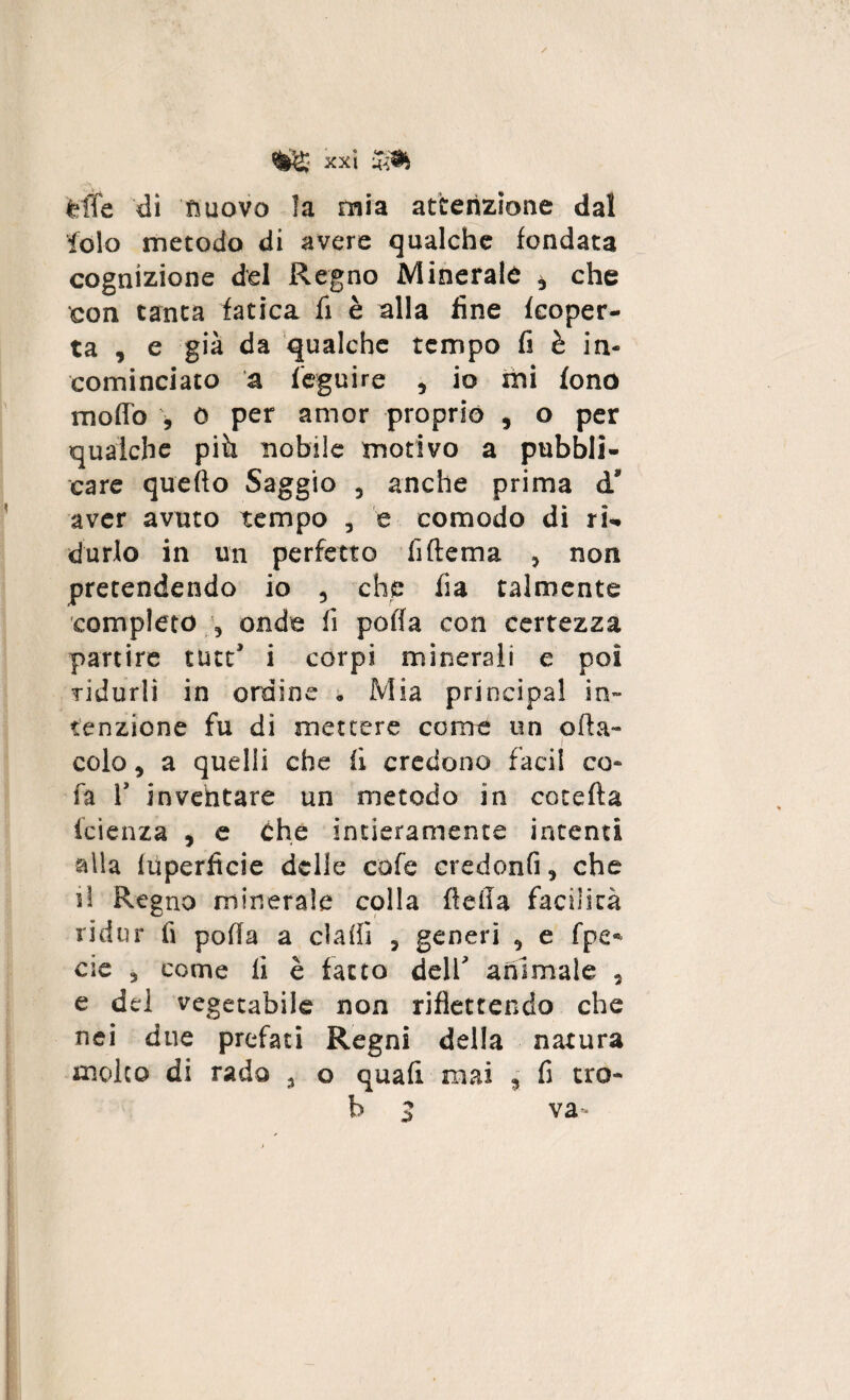 felle di nuovo la mia attenzione dal lolo metodo di avere qualche fondata cognizione del Regno Minerale * che con tanta fatica fi è alla fine {coper¬ ta , e già da qualche tempo fi è in¬ cominciato a feguire , io mi fono modo , 0 per amor proprio , o per qualche pià nobile motivo a pubbli¬ care quello Saggio , anche prima d’ aver avuto tempo , e comodo di ri¬ durlo in un perfetto fiftema , non pretendendo io , che fia talmente completo , onde fi poffa con certezza partire tutt’ i corpi minerali e poi ridurli in ordine . Mia principal in¬ tenzione fu di mettere come un offa- colo, a quelli che fi, credono faci! co» fa T inventare un metodo in cotefta icìenza , e Che intieramente intenti alla luperitcie delle cole credonfi, che il Regno minerale colla della facilità ridur fi polla a dadi ? generi , e fpe« eie 3 come ii è fatto deir animale , e del vegetabile non riflettendo che nei due prefati Regni della natura molto di rado ^ o quali mai , fi tro- b 3 va-