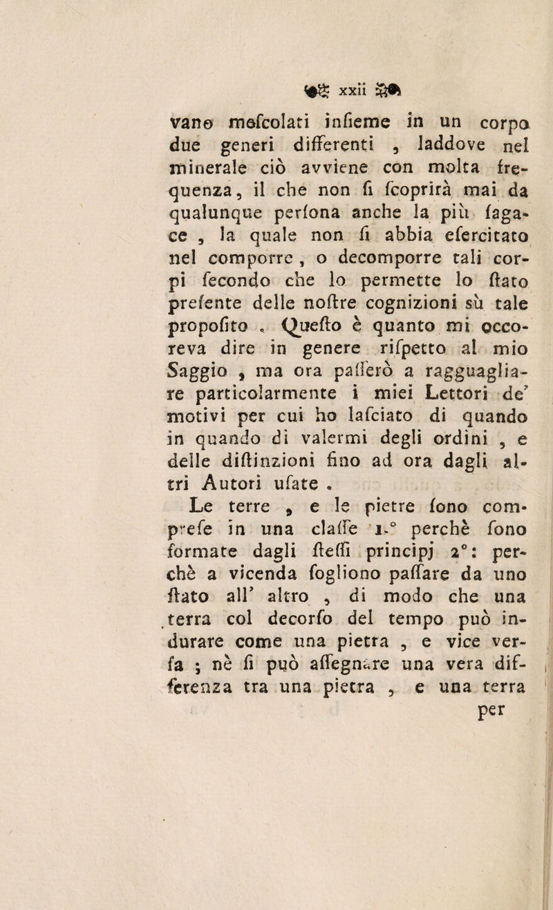 vano mefcoiati infieme in un corpo due generi differenti , laddove nel minerale ciò avviene con molta fre¬ quenza, il che non fi fcoprirà mai da qualunque perfona anche la più faga- ce , la quale non fi abbia efercitaco nel comporre , o decomporre tali cor¬ pi fecondo che lo permette lo flato prefente delle noflre cognizioni su tale propofito « Quello è quanto mi occo- reva dire in genere rifpetto al mio Saggio , ma ora paiìerò a ragguaglia¬ re particolarmente i miei Lettori de motivi per cui ho lafciato di quando in quando di valermi degli ordini , e delle diftinzioni fino ad ora dagli al¬ tri Autori ufate « Le terre 9 e le pietre fono coni- prefe in una claffe i.° perchè fono formate dagli fleffi principi 2°: per¬ chè a vicenda fogliooo paffare da uno flato all' altro , di modo che una terra col decorfo del tempo può in¬ durare come una pietra , e vice ver- fa ; nè fi può adeguare una vera dif¬ ferenza tra una pietra , e una terra per