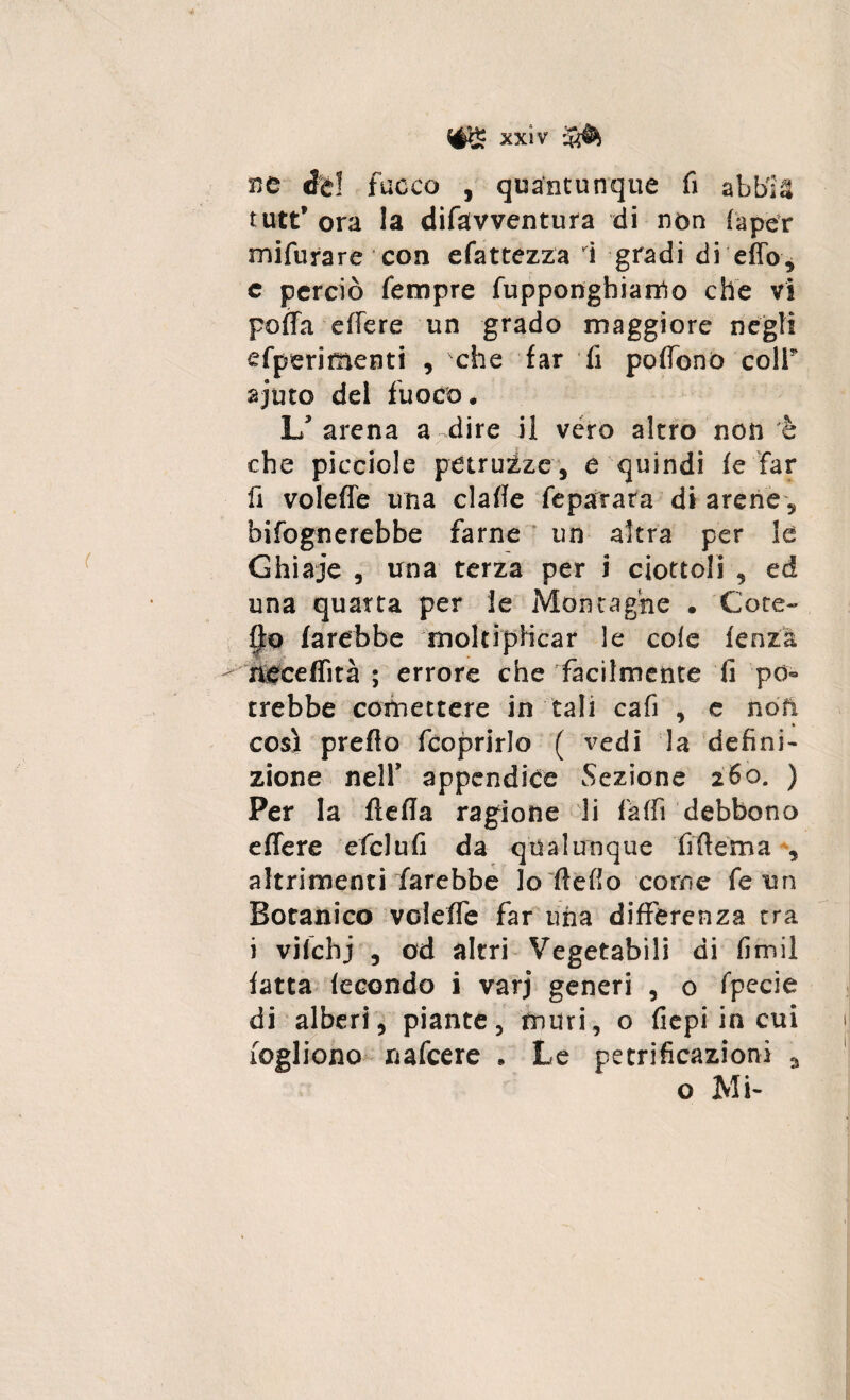 xxìv ne éè! fuoco , quantunque fi abblä tutt’ ora la difavventura di non faper mifurare con efattezza i gradi di effo? c perciò Tempre fupponghiarrto che vi poffa effere un grado maggiore negli sperimenti , che far fi poffono coir ajuto del fuoco. L'arena a dire il vero altro non è che picciole petruize, e quindi fe far fi voleffe una claffe feparara di arene 5 bifognerebbe farne un altra per le Ghiaje , una terza per i ciottoli , ed una quarta per le Montagne . Cote- fjto farebbe moltiplicar le cole lenza neceffità ; errore che facilmente fi po¬ trebbe cotnettere in tali cafi , e noti così predo (coprirlo ( vedi la defini¬ zione nell' appendice Sezione 260. ) Per la flefia ragione li Caffi debbono effere efclufi da qualunque fiftema , altrimenti farebbe lo dello come fe un Botanico voleffe far una differenza tra i vilchj , od altri Vegetabili di fimi! fatta fecondo i varj generi , 0 fpecie di alberi, piante, muri, o fiepi in cui fogliono nafeere . Le petrificazionì a o Mi-