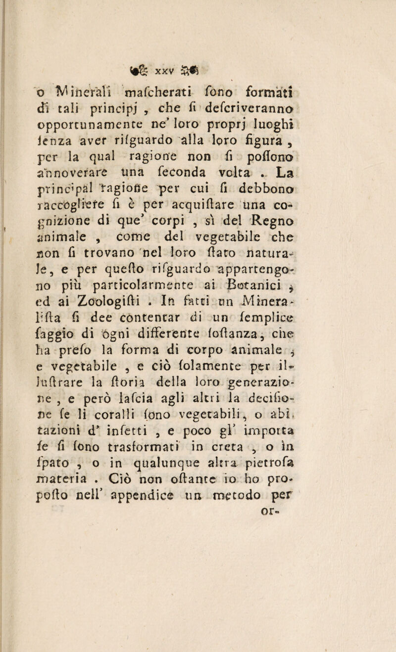 o IVI in eran mafcherati fono formati di tali principi , che fi defcriveranno opportunamente ne* loro proprj luoghi lenza aver rifguardo alla loro figura , per la qual ragione non fi poflono annoverare una feconda volta . La principal TagioQe per cui fi debbono raccògliere fi è per acquiftare una co« gnizione di que' corpi , si del Regno animale , come del vegetabile che non fi trovano nel loro fiato natura¬ le, e per quefio rifguardo appartengo¬ no più particolarmente ai Botanici $ ed ai Zöologifti . In fatti un Minerà- lifia fi dee contentar di un (empiice faggio di ógni differente fofianza, che ha prefo la forma di corpo animale $ e vegetabile , e ciò (olamente per il- lufirare la fioria della loro generazio¬ ne , e però iafcia agli altri la decisio¬ ne fe li coralli fono vegetabili, o abf razioni d’ infetti , e poco gV importa fe fi fono trasformati in creta , o in ipato , o in qualunque altra pietrofa materia . Ciò non oftante io ho pro- pofto nell’ appendice un metodo per or«