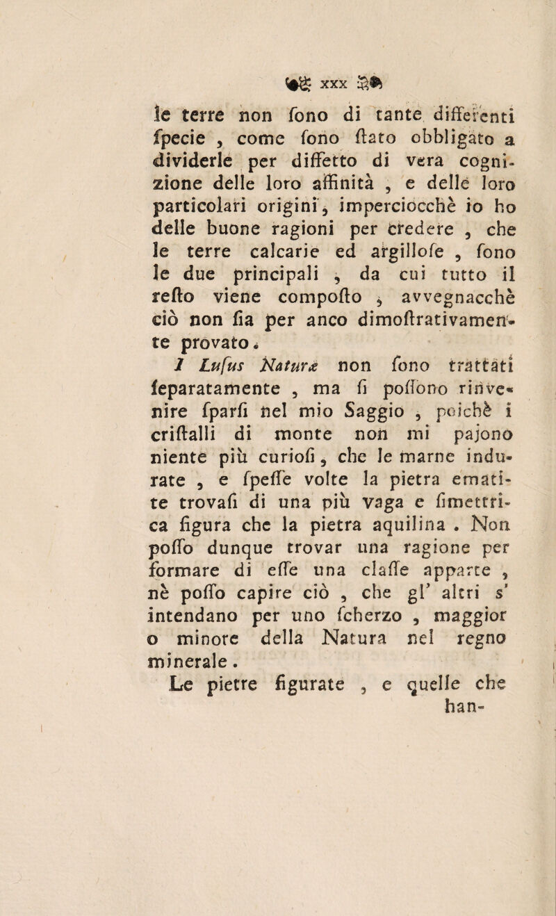 le terre non fono di tante differenti fpecie , come fono flato obbligato a dividerle per diffetto di vera cogni¬ zione delle loro affinità , e delle loro particolari origini , imperciocché io ho delle buone ragioni per credere , che le terre calcane ed argillofe , fono le due principali , da cui tutto il retto viene comporto * avvegnacchè ciò non fia per anco dimoftrativamen- te provato * I Lufus Naturiti non fono trattati feparatamente , ma fi portono rinve* nire fparfi nel mio Saggio , poiché i criftalli di monte non mi paiono niente più curiofi, che le marne indu¬ rate , e fpert’e volte la pietra emati¬ te trovafi di una più vaga e fimettri- ca figura che la pietra aquilina . Non porto dunque trovar una ragione per formare di erte una claffe apparte , nè porto capire ciò , che gl’ altri s intendano per uno fcherzo , maggior o minore della Natura nel regno minerale. Le pietre figurate , e quelle che han-