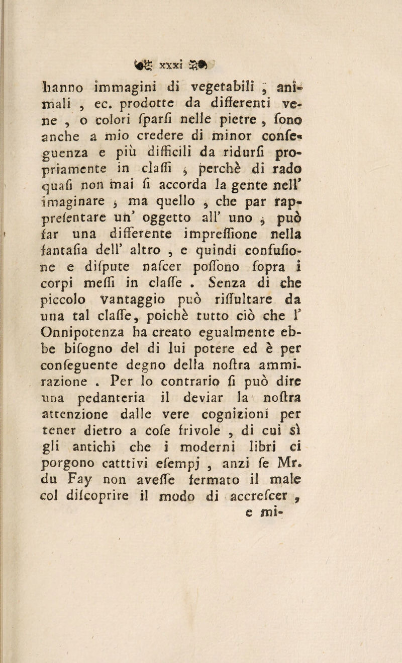 hanno immagini di vegetabili ? ani- mali 5 ec. prodotte da differenti ve¬ ne , o colori fparfi nelle pietre , fono anche a mio credere di minor eonfe* guenza e più diffìcili da ridurfi prò* priamcnte in claffì * perchè di rado quafi non mai fi accorda la gente nell* imaginare $ ma quello $ che par rap« prefentare un oggetto all* uno * può far una differente impreflìone nella fantafia dell’ altro ? e quindi confufio- ne e difpute nafcer poffono fopra I corpi meffì in claffe . Senza di che piccolo Vantaggio può riffultare da una tal claffe5 poiché tutto ciò che f Onnipotenza ha creato egualmente eb¬ be bifogno del di lui potere ed è per confeguente degno della noftra ammi¬ razione * Per lo contrario fi può dire una pedanteria il deviar la noftra attenzione dalle vere cognizioni per tener dietro a cofe frivole , di cui sì gli antichi che i moderni libri ci porgono cateti vi efempj 5 anzi fe Mr® du Fay non aveffe fermato il male col difeoprire il modo di accrefcer , e uni»